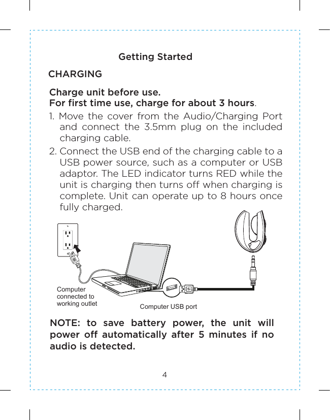 4Getting StartedCHARGINGCharge unit before use.For first time use, charge for about 3 hours.1.  Move  the  cover  from  the  Audio/Charging  Port and  connect  the  3.5mm  plug  on  the  included charging cable.2. Connect the USB end of the charging cable to a USB power source, such as a computer or USB adaptor. The LED indicator turns RED while the unit is charging then turns off when charging is complete. Unit can operate up to 8 hours once fully charged.Computer USB portComputer connected to working outletNOTE:  to  save  battery  power,  the  unit  will power  off  automatically  after  5  minutes  if  no audio is detected.
