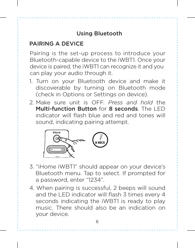 6Using BluetoothPAIRING A DEVICEPairing  is  the  set-up  process  to  introduce  your Bluetooth-capable device to the iWBT1. Once your device is paired, the iWBT1 can recognize it and you can play your audio through it.1.  Turn  on  your  Bluetooth  device  and  make  it discoverable  by  turning  on  Bluetooth  mode (check in Options or Settings on device).2. Make  sure  unit  is  OFF.  Press  and  hold  the Multi-function Button for 8 seconds. The LED indicator will flash blue and red and tones will sound, indicating pairing attempt.3. “iHome iWBT1” should appear on your device’s Bluetooth menu. Tap to select. If prompted for a password, enter “1234”.4. When pairing is successful, 2 beeps will sound and the LED indicator will flash 3 times every 4 seconds indicating the iWBT1 is ready to play music.  There  should  also  be  an  indication  on your device.  8 SECS