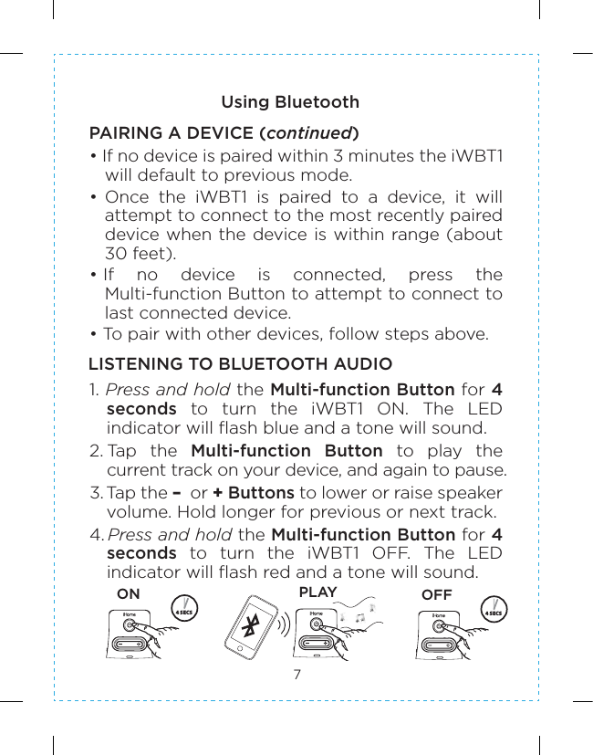 7Using BluetoothPAIRING A DEVICE (continued)LISTENING TO BLUETOOTH AUDIO • If no device is paired within 3 minutes the iWBT1 will default to previous mode. • Once  the  iWBT1  is  paired  to  a  device,  it  will attempt to connect to the most recently paired device when the device is within range (about 30 feet).• If  no  device  is  connected,  press  the Multi-function Button to attempt to connect to last connected device.• To pair with other devices, follow steps above.1. Press and hold the Multi-function Button for 4 seconds  to  turn  the  iWBT1  ON.  The  LED indicator will flash blue and a tone will sound.2. Tap  the  Multi-function  Button  to  play  the current track on your device, and again to pause.3. Tap the –  or + Buttons to lower or raise speaker volume. Hold longer for previous or next track.4. Press and hold the Multi-function Button for 4 seconds  to  turn  the  iWBT1  OFF.  The  LED indicator will flash red and a tone will sound.4 SECS 4 SECSON PLAY OFF