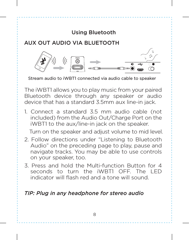 8Using BluetoothAUX OUT AUDIO VIA BLUETOOTHStream audio to iWBT1 connected via audio cable to speakerThe iWBT1 allows you to play music from your paired Bluetooth  device  through  any  speaker  or  audio device that has a standard 3.5mm aux line-in jack. 1.  Connect  a  standard  3.5  mm  audio  cable  (not included) from the Audio Out/Charge Port on the iWBT1 to the aux/line-in jack on the speaker.   Turn on the speaker and adjust volume to mid level. 2.  Follow  directions  under  “Listening  to  Bluetooth Audio” on the preceding page to play, pause and navigate tracks. You may be able to use controls on your speaker, too.3.  Press  and  hold  the  Multi-function  Button  for  4 seconds  to  turn  the  iWBT1  OFF.  The  LED indicator will flash red and a tone will sound.TIP: Plug in any headphone for stereo audio