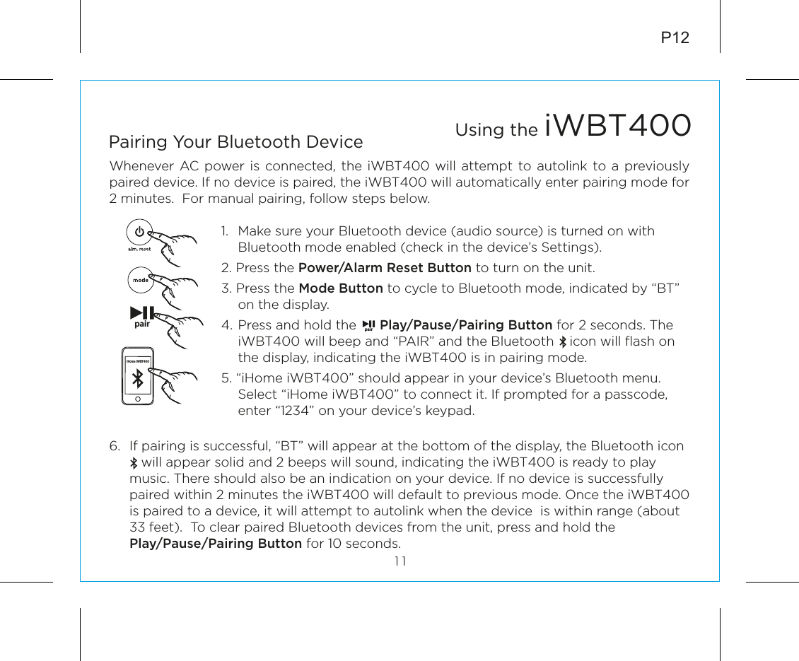 6.  If pairing is successful, “BT” will appear at the bottom of the display, the Bluetooth icon           will appear solid and 2 beeps will sound, indicating the iWBT400 is ready to play music. There should also be an indication on your device. If no device is successfully paired within 2 minutes the iWBT400 will default to previous mode. Once the iWBT400 is paired to a device, it will attempt to autolink when the device  is within range (about 33 feet).  To clear paired Bluetooth devices from the unit, press and hold the    Play/Pause/Pairing Button for 10 seconds.P12Whenever AC power is connected, the iWBT400 will attempt to autolink to a previously paired device. If no device is paired, the iWBT400 will automatically enter pairing mode for 2 minutes.  For manual pairing, follow steps below.1.  Make sure your Bluetooth device (audio source) is turned on with Bluetooth mode enabled (check in the device’s Settings).2. Press the Power/Alarm Reset Button to turn on the unit.3. Press the Mode Button to cycle to Bluetooth mode, indicated by “BT” on the display.4.  Press and hold the      Play/Pause/Pairing Button for 2 seconds. The iWBT400 will beep and “PAIR” and the Bluetooth    icon will ﬂash on the display, indicating the iWBT400 is in pairing mode. 5. “iHome iWBT400” should appear in your device’s Bluetooth menu. Select “iHome iWBT400” to connect it. If prompted for a passcode, enter “1234” on your device’s keypad.Using the iWBT40011Pairing Your Bluetooth Device pair pairiHome iWBT400