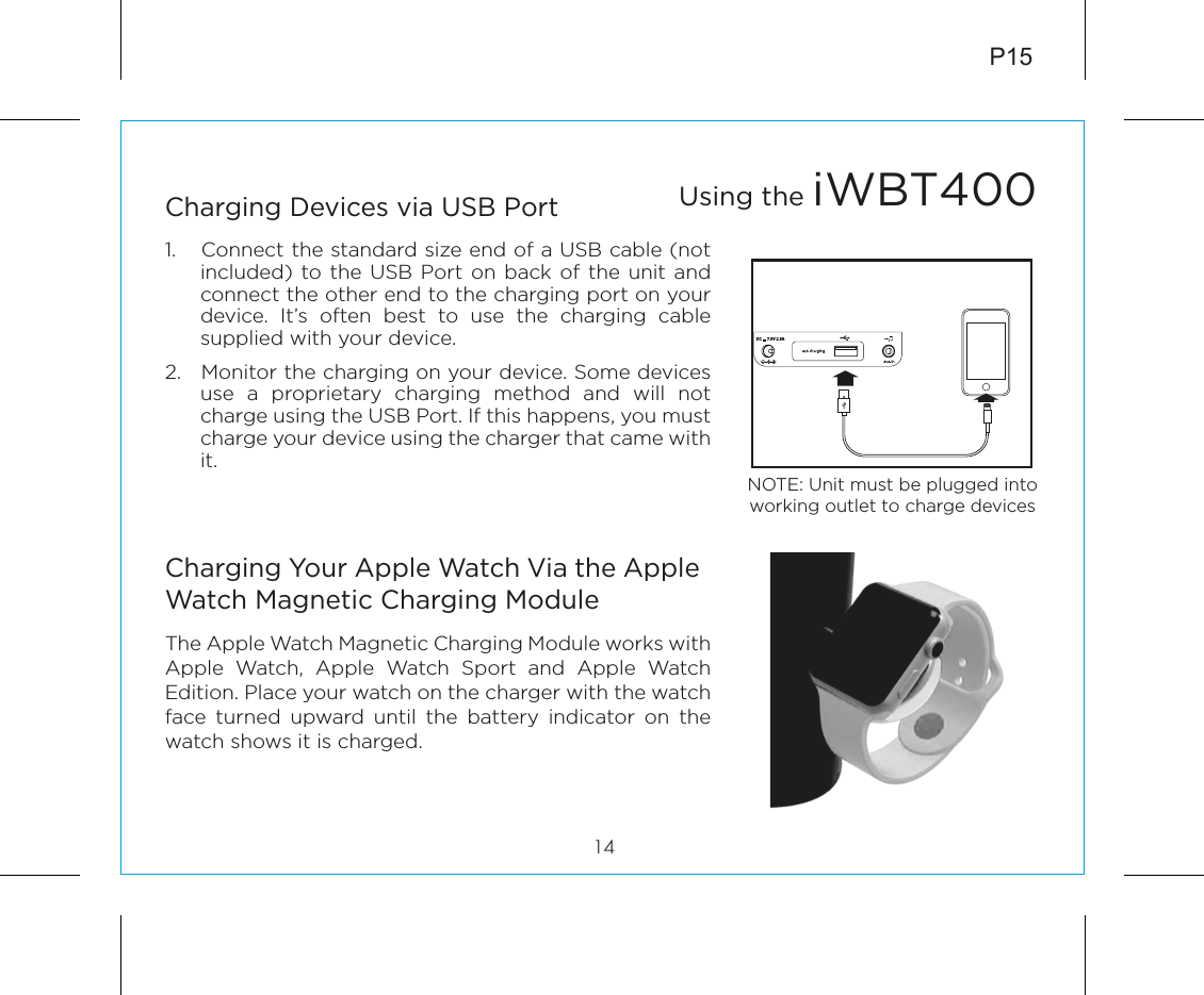 P1514Charging Devices via USB Port1.  Connect the standard size end of a USB cable (not included) to the USB Port on back of the unit and connect the other end to the charging port on your device. It’s often best to use the charging cable supplied with your device.2.  Monitor the charging on your device. Some devices use a proprietary charging method and will not charge using the USB Port. If this happens, you must charge your device using the charger that came with it.Charging Your Apple Watch Via the Apple Watch Magnetic Charging ModuleThe Apple Watch Magnetic Charging Module works with Apple Watch, Apple Watch Sport and Apple Watch Edition. Place your watch on the charger with the watch face turned upward until the battery indicator on the watch shows it is charged.Using the iWBT400NOTE: Unit must be plugged into working outlet to charge devices DC      7.5V 2.5A