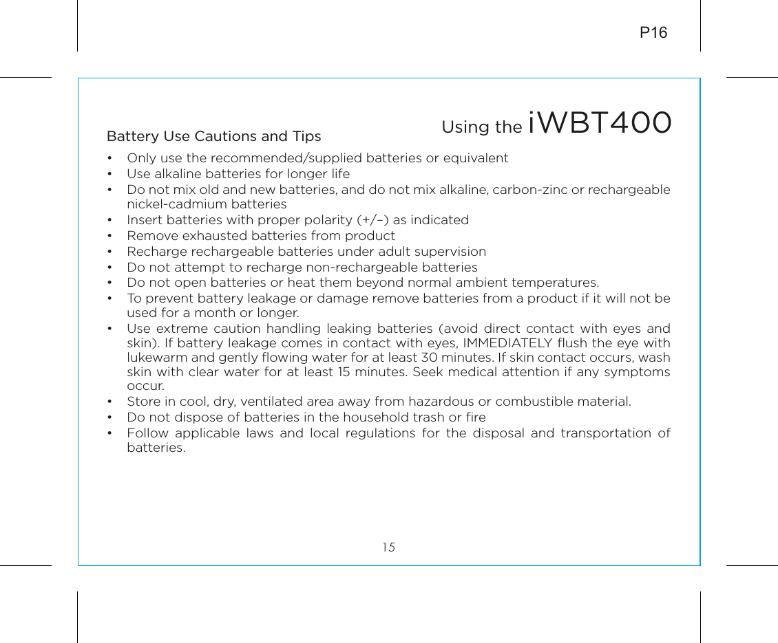 Battery Use Cautions and Tips •  Only use the recommended/supplied batteries or equivalent•  Use alkaline batteries for longer life•  Do not mix old and new batteries, and do not mix alkaline, carbon-zinc or rechargeable nickel-cadmium batteries•  Insert batteries with proper polarity (+/–) as indicated•  Remove exhausted batteries from product•  Recharge rechargeable batteries under adult supervision•  Do not attempt to recharge non-rechargeable batteries•  Do not open batteries or heat them beyond normal ambient temperatures.•  To prevent battery leakage or damage remove batteries from a product if it will not be used for a month or longer.•  Use extreme caution handling leaking batteries (avoid direct contact with eyes and skin). If battery leakage comes in contact with eyes, IMMEDIATELY ﬂush the eye with lukewarm and gently ﬂowing water for at least 30 minutes. If skin contact occurs, wash skin with clear water for at least 15 minutes. Seek medical attention if any symptoms occur.•  Store in cool, dry, ventilated area away from hazardous or combustible material.•  Do not dispose of batteries in the household trash or ﬁre•  Follow applicable laws and local regulations for the disposal and transportation of batteries.P1615Using the iWBT400