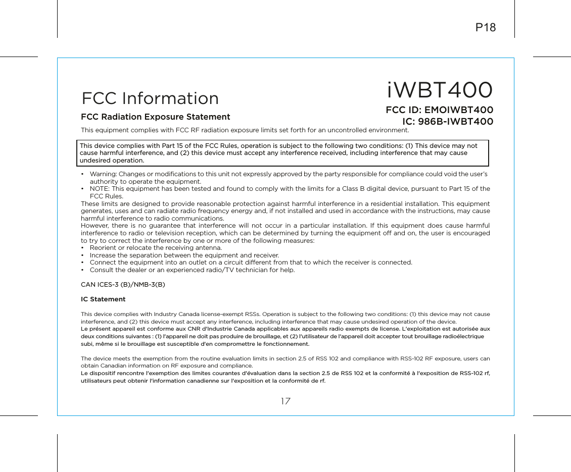 iWBT40017FCC ID: EMOIWBT400IC: 986B-IWBT400FCC InformationThis device complies with Part 15 of the FCC Rules, operation is subject to the following two conditions: (1) This device may not cause harmful interference, and (2) this device must accept any interference received, including interference that may cause undesired operation.FCC Radiation Exposure StatementThis equipment complies with FCC RF radiation exposure limits set forth for an uncontrolled environment. •  Warning: Changes or modiﬁcations to this unit not expressly approved by the party responsible for compliance could void the user’s authority to operate the equipment.•  NOTE: This equipment has been tested and found to comply with the limits for a Class B digital device, pursuant to Part 15 of the FCC Rules.These limits are designed to provide reasonable protection against harmful interference in a residential installation. This equipment generates, uses and can radiate radio frequency energy and, if not installed and used in accordance with the instructions, may cause harmful interference to radio communications.However, there is no guarantee that interference will not occur in a particular installation. If this equipment does cause harmful interference to radio or television reception, which can be determined by turning the equipment o and on, the user is encouraged to try to correct the interference by one or more of the following measures:•  Reorient or relocate the receiving antenna.•  Increase the separation between the equipment and receiver.•  Connect the equipment into an outlet on a circuit dierent from that to which the receiver is connected.•  Consult the dealer or an experienced radio/TV technician for help.CAN ICES-3 (B)/NMB-3(B)IC Statement This device complies with Industry Canada license-exempt RSSs. Operation is subject to the following two conditions: (1) this device may not cause interference, and (2) this device must accept any interference, including interference that may cause undesired operation of the device. Le présent appareil est conforme aux CNR d&apos;Industrie Canada applicables aux appareils radio exempts de license. L&apos;exploitation est autorisée aux deux conditions suivantes : (1) l&apos;appareil ne doit pas produire de brouillage, et (2) l&apos;utilisateur de l&apos;appareil doit accepter tout brouillage radioélectrique subi, même si le brouillage est susceptible d&apos;en compromettre le fonctionnement.The device meets the exemption from the routine evaluation limits in section 2.5 of RSS 102 and compliance with RSS-102 RF exposure, users can obtain Canadian information on RF exposure and compliance. Le dispositif rencontre l&apos;exemption des limites courantes d&apos;évaluation dans la section 2.5 de RSS 102 et la conformité à l&apos;exposition de RSS-102 rf, utilisateurs peut obtenir l&apos;information canadienne sur l&apos;exposition et la conformité de rf.P18
