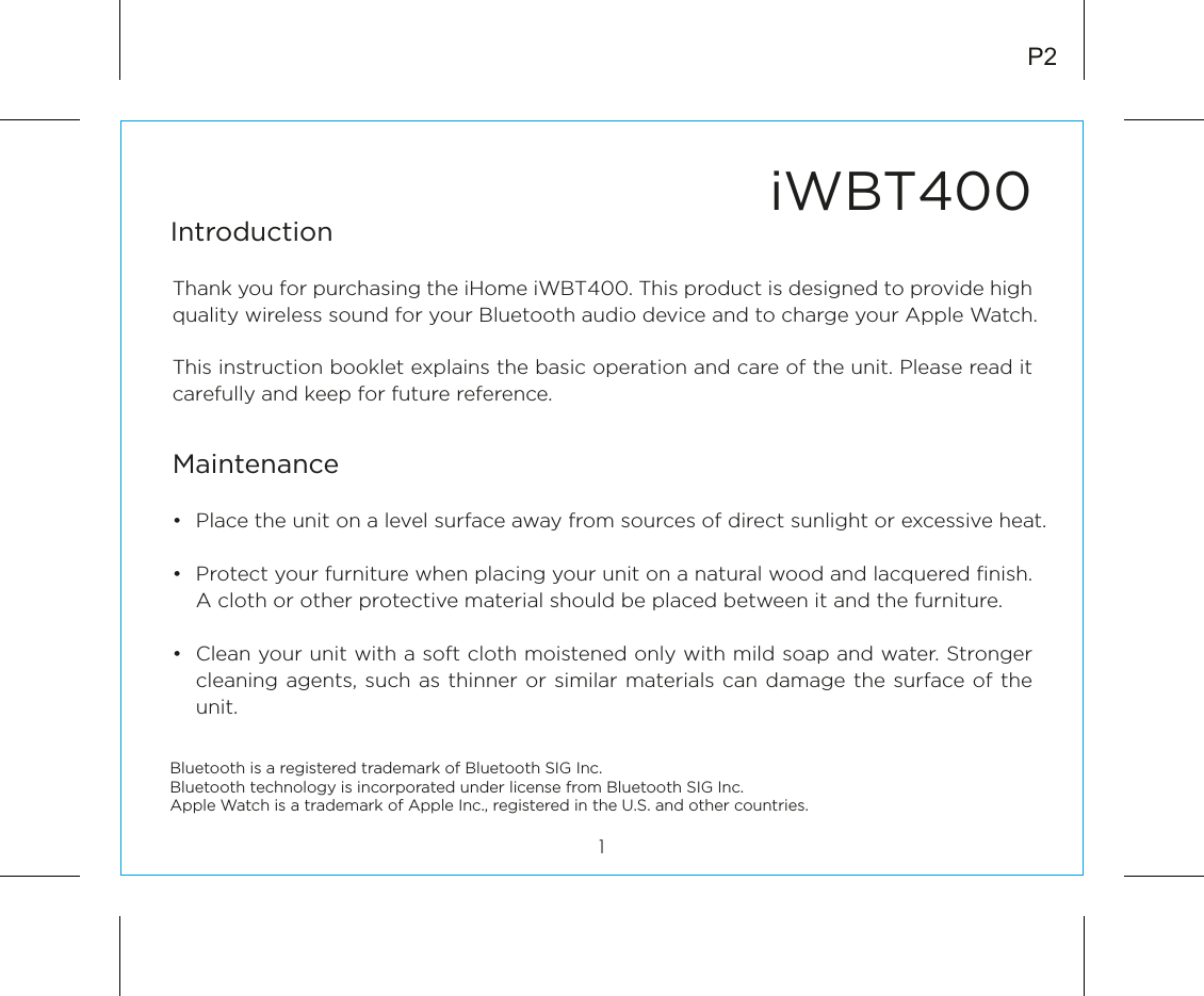 iWBT400IntroductionThank you for purchasing the iHome iWBT400. This product is designed to provide high quality wireless sound for your Bluetooth audio device and to charge your Apple Watch. This instruction booklet explains the basic operation and care of the unit. Please read it carefully and keep for future reference.•  Place the unit on a level surface away from sources of direct sunlight or excessive heat.•  Protect your furniture when placing your unit on a natural wood and lacquered ﬁnish. A cloth or other protective material should be placed between it and the furniture.•  Clean your unit with a soft cloth moistened only with mild soap and water. Stronger cleaning agents, such as thinner or similar materials can damage the surface of the unit.1P2MaintenanceBluetooth is a registered trademark of Bluetooth SIG Inc.Bluetooth technology is incorporated under license from Bluetooth SIG Inc.Apple Watch is a trademark of Apple Inc., registered in the U.S. and other countries.