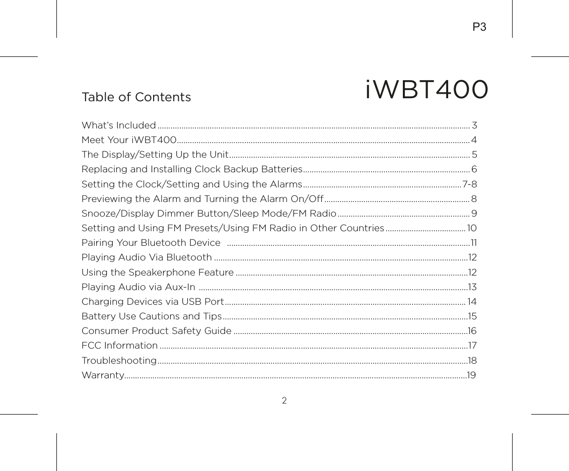 iWBT400Table of Contents2What’s Included ................................................................................................................................................ 3Meet Your iWBT400.......................................................................................................................................4The Display/Setting Up the Unit............................................................................................................... 5Replacing and Installing Clock Backup Batteries............................................................................. 6Setting the Clock/Setting and Using the Alarms.........................................................................7-8Previewing the Alarm and Turning the Alarm On/O................................................................... 8Snooze/Display Dimmer Button/Sleep Mode/FM Radio............................................................. 9Setting and Using FM Presets/Using FM Radio in Other Countries..................................... 10Pairing Your Bluetooth Device  ................................................................................................................11Playing Audio Via Bluetooth .....................................................................................................................12Using the Speakerphone Feature ...........................................................................................................12Playing Audio via Aux-In ............................................................................................................................13Charging Devices via USB Port............................................................................................................... 14Battery Use Cautions and Tips.................................................................................................................15Consumer Product Safety Guide ............................................................................................................16FCC Information ..............................................................................................................................................17Troubleshooting...............................................................................................................................................18Warranty..............................................................................................................................................................19P3
