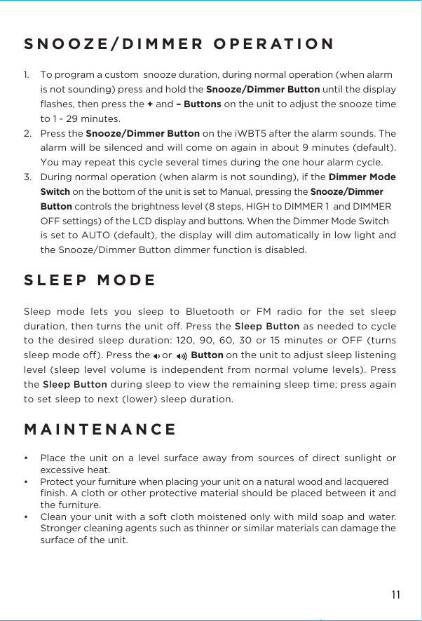 SNOOZE/DIMMER OPERATION1.  To program a custom  snooze duration, during normal operation (when alarm is not sounding) press and hold the Snooze/Dimmer Button until the display ﬂashes, then press the + and – Buttons on the unit to adjust the snooze time to 1 - 29 minutes.2.  Press the Snooze/Dimmer Button on the iWBT5 after the alarm sounds. The alarm will be silenced and will come on again in about 9 minutes (default). You may repeat this cycle several times during the one hour alarm cycle.3.  During normal operation (when alarm is not sounding), if the Dimmer Mode Switch on the bottom of the unit is set to Manual, pressing the Snooze/Dimmer Button controls the brightness level (8 steps, HIGH to DIMMER 1  and DIMMER OFF settings) of the LCD display and buttons. When the Dimmer Mode Switch is set to AUTO (default), the display will dim automatically in low light and the Snooze/Dimmer Button dimmer function is disabled.SLEEP MODESleep mode lets you sleep to Bluetooth or FM radio for the set sleep duration, then turns the unit o. Press the Sleep Button as needed to cycle to the desired sleep duration: 120, 90, 60, 30 or 15 minutes or OFF (turns sleep mode o). Press the     or        Button on the unit to adjust sleep listening level (sleep level volume is independent from normal volume levels). Press the Sleep Button during sleep to view the remaining sleep time; press again to set sleep to next (lower) sleep duration.MAINTENANCE•  Place the unit on a level surface away from sources of direct sunlight or excessive heat.•  Protect your furniture when placing your unit on a natural wood and lacquered ﬁnish. A cloth or other protective material should be placed between it and the furniture.•  Clean your unit with a soft cloth moistened only with mild soap and water. Stronger cleaning agents such as thinner or similar materials can damage the surface of the unit.11