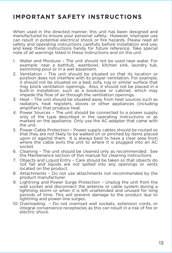 IMPORTANT SAFETY INSTRUCTIONSWhen used in the directed manner, this unit has been designed and manufactured to ensure your personal safety.  However, improper use can result in potential electrical shock or ﬁre hazards. Please read all safety and operating instructions carefully before installation and use, and keep these instructions handy for future reference. Take special note of all warnings listed in these instructions and on the unit. 1.   Water and Moisture – The unit should not be used near water. For example: near a bathtub, washbowl, kitchen sink, laundry tub, swimming pool or in a wet basement. 2.  Ventilation – The unit should be situated so that its location or position does not interfere with its proper ventilation. For example, it should not be situated on a bed, sofa, rug or similar surface that may block ventilation openings.  Also, it should not be placed in a built-in installation, such as a bookcase or cabinet, which may impede the ﬂow of air through the ventilation openings.3.  Heat – The unit should be situated away from heat sources such as radiators, heat registers, stoves or other appliances (including ampliﬁers) that produce heat.4.  Power Sources – The unit should be connected to a power supply only of the type described in the operating instructions or as marked on the appliance. Only use the AC adapter that came with the unit.5.   Power-Cable Protection – Power supply cables should be routed so that they are not likely to be walked on or pinched by items placed upon or against them.  It is always best to have a clear area from where the cable exits the unit to where it is plugged into an AC socket.6.  Cleaning – The unit should be cleaned only as recommended.  See the Maintenance section of this manual for cleaning instructions.7.   Objects and Liquid Entry – Care should be taken so that objects do not fall and liquids are not spilled into any openings or vents located on the product.8.  Attachments – Do not use attachments not recommended by the product manufacturer.9.  Lightning and Power Surge Protection – Unplug the unit from the wall socket and disconnect the antenna or cable system during a lightning storm or when it is left unattended and unused for long periods of time. This will prevent damage to the product due to lightning and power-line surges.10. Overloading  – Do not overload wall sockets, extension cords, or integral convenience receptacles as this can result in a risk of ﬁre or electric shock.13