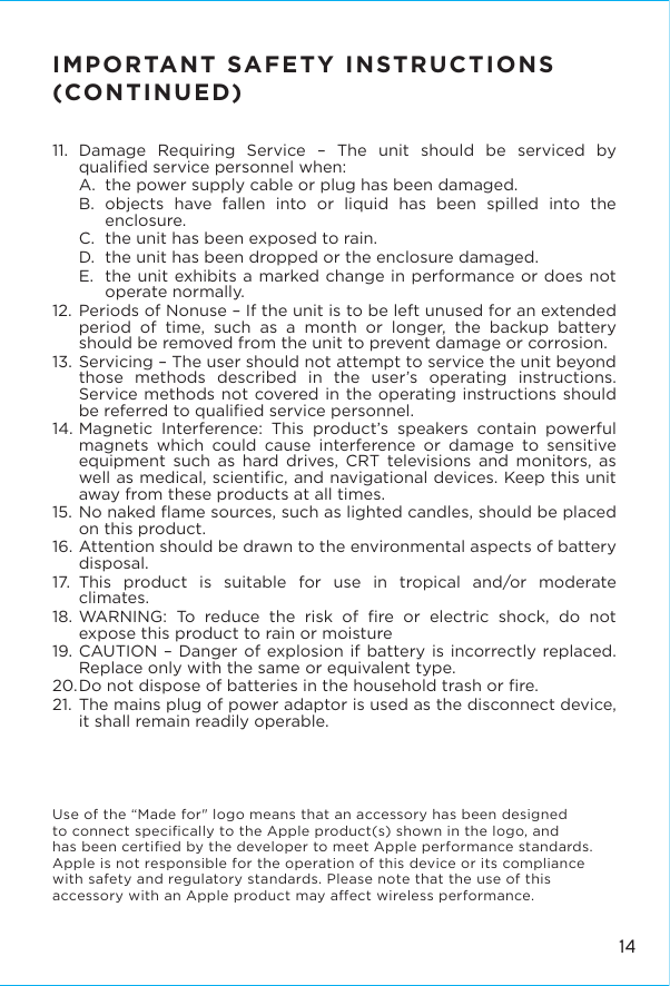 IMPORTANT SAFETY INSTRUCTIONS (CONTINUED)11. Damage Requiring Service – The unit should be serviced by qualiﬁed service personnel when:A.  the power supply cable or plug has been damaged.B.  objects have fallen into or liquid has been spilled into the enclosure.C.  the unit has been exposed to rain.D.  the unit has been dropped or the enclosure damaged.E.  the unit exhibits a marked change in performance or does not operate normally.12. Periods of Nonuse – If the unit is to be left unused for an extended period of time, such as a month or longer, the backup battery should be removed from the unit to prevent damage or corrosion.13. Servicing – The user should not attempt to service the unit beyond those methods described in the user’s operating instructions.  Service methods not covered in the operating instructions should be referred to qualiﬁed service personnel.14. Magnetic Interference: This product’s speakers contain powerful magnets which could cause interference or damage to sensitive equipment such as hard drives, CRT televisions and monitors, as well as medical, scientiﬁc, and navigational devices. Keep this unit away from these products at all times. 15. No naked ﬂame sources, such as lighted candles, should be placed on this product.16. Attention should be drawn to the environmental aspects of battery disposal.17. This product is suitable for use in tropical and/or moderate climates.18. WARNING: To reduce the risk of ﬁre or electric shock, do not expose this product to rain or moisture19. CAUTION – Danger of explosion if battery is incorrectly replaced. Replace only with the same or equivalent type.20. Do not dispose of batteries in the household trash or ﬁre.21. The mains plug of power adaptor is used as the disconnect device, it shall remain readily operable.Use of the “Made for&quot; logo means that an accessory has been designedto connect speciﬁcally to the Apple product(s) shown in the logo, and has been certiﬁed by the developer to meet Apple performance standards. Apple is not responsible for the operation of this device or its compliance with safety and regulatory standards. Please note that the use of this accessory with an Apple product may aect wireless performance.14