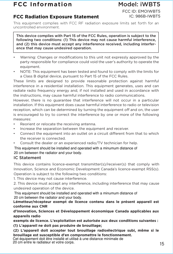15FCC InformationFCC Radiation Exposure StatementThis equipment complies with FCC RF radiation exposure limits set forth for an uncontrolled environment. This device complies with Part 15 of the FCC Rules, operation is subject to the following two conditions: (1) This device may not cause harmful interference, and (2) this device must accept any interference received, including interfer-ence that may cause undesired operation.•  Warning: Changes or modiﬁcations to this unit not expressly approved by the party responsible for compliance could void the user’s authority to operate the equipment.•  NOTE: This equipment has been tested and found to comply with the limits for a Class B digital device, pursuant to Part 15 of the FCC Rules.These limits are designed to provide reasonable protection against harmful interference in a residential installation. This equipment generates, uses and can radiate radio frequency energy and, if not installed and used in accordance with the instructions, may cause harmful interference to radio communications.However, there is no guarantee that interference will not occur in a particular installation. If this equipment does cause harmful interference to radio or television reception, which can be determined by turning the equipment o and on, the user is encouraged to try to correct the interference by one or more of the following measures:•  Reorient or relocate the receiving antenna.•   Increase the separation between the equipment and receiver.•  Connect the equipment into an outlet on a circuit dierent from that to which the receiver is connected.•  Consult the dealer or an experienced radio/TV technician for help.IC StatementThis device contains licence-exempt transmitter(s)/receiver(s) that comply with Innovation, Science and Economic Development Canada’s licence-exempt RSS(s). Operation is subject to the following two conditions:1. This device may not cause interference.2. This device must accept any interference, including interference that may cause undesired operation of the device.Lémetteur/récepteur exempt de licence contenu dans le présent appareil est conforme aux CNRd&apos;Innovation, Sciences et Développement économique Canada applicables aux appareils radioexempts de licence. L&apos;exploitation est autorisée aux deux conditions suivantes :(1) L&apos;appareil ne doit pas produire de brouillage;(2) L&apos;appareil doit accepter tout brouillage radioélectrique subi, même si le brouillage est susceptible d&apos;en compromettre le fonctionnement.Model: iWBT5FCC ID: EMOIWBT5IC: 986B-IWBT5This equipment should be installed and operated with a minumum distance of 20 cm between the radiator and your body.This equipment should be installed and operated with a minumum distance of 20 cm between the radiator and your body.Cet équipement doit être installé et utilisé à une distance minimale de 20 cm entre le radiateur et votre corps.