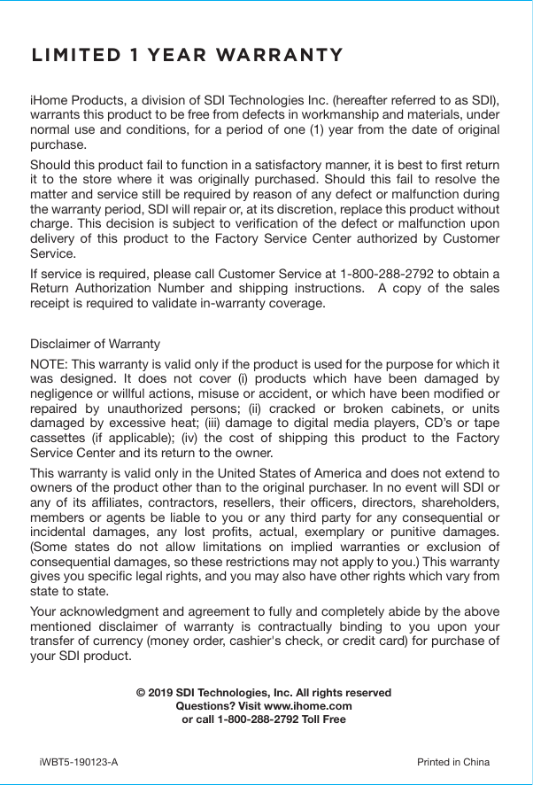 iHome Products, a division of SDI Technologies Inc. (hereafter referred to as SDI), warrants this product to be free from defects in workmanship and materials, under normal use and conditions, for a period of one (1) year from the date of original purchase.Should this product fail to function in a satisfactory manner, it is best to first return it to the store where it was originally purchased. Should this fail to resolve the matter and service still be required by reason of any defect or malfunction during the warranty period, SDI will repair or, at its discretion, replace this product without charge. This decision is subject to verification of the defect or malfunction upon delivery of this product to the Factory Service Center authorized by Customer Service.If service is required, please call Customer Service at 1-800-288-2792 to obtain a Return Authorization Number and shipping instructions.  A copy of the sales receipt is required to validate in-warranty coverage.Disclaimer of WarrantyNOTE: This warranty is valid only if the product is used for the purpose for which it was designed. It does not cover (i) products which have been damaged by negligence or willful actions, misuse or accident, or which have been modified or repaired by unauthorized persons; (ii) cracked or broken cabinets, or units damaged by excessive heat; (iii) damage to digital media players, CD’s or tape cassettes (if applicable); (iv) the cost of shipping this product to the Factory Service Center and its return to the owner.This warranty is valid only in the United States of America and does not extend to owners of the product other than to the original purchaser. In no event will SDI or any of its affiliates, contractors, resellers, their officers, directors, shareholders, members or agents be liable to you or any third party for any consequential or incidental damages, any lost profits, actual, exemplary or punitive damages. (Some states do not allow limitations on implied warranties or exclusion of consequential damages, so these restrictions may not apply to you.) This warranty gives you specific legal rights, and you may also have other rights which vary from state to state.Your acknowledgment and agreement to fully and completely abide by the above mentioned disclaimer of warranty is contractually binding to you upon your transfer of currency (money order, cashier&apos;s check, or credit card) for purchase of your SDI product.© 2019 SDI Technologies, Inc. All rights reservedQuestions? Visit www.ihome.comor call 1-800-288-2792 Toll FreeiWBT5-190123-A  Printed in ChinaLIMITED 1 YEAR WARRANTY