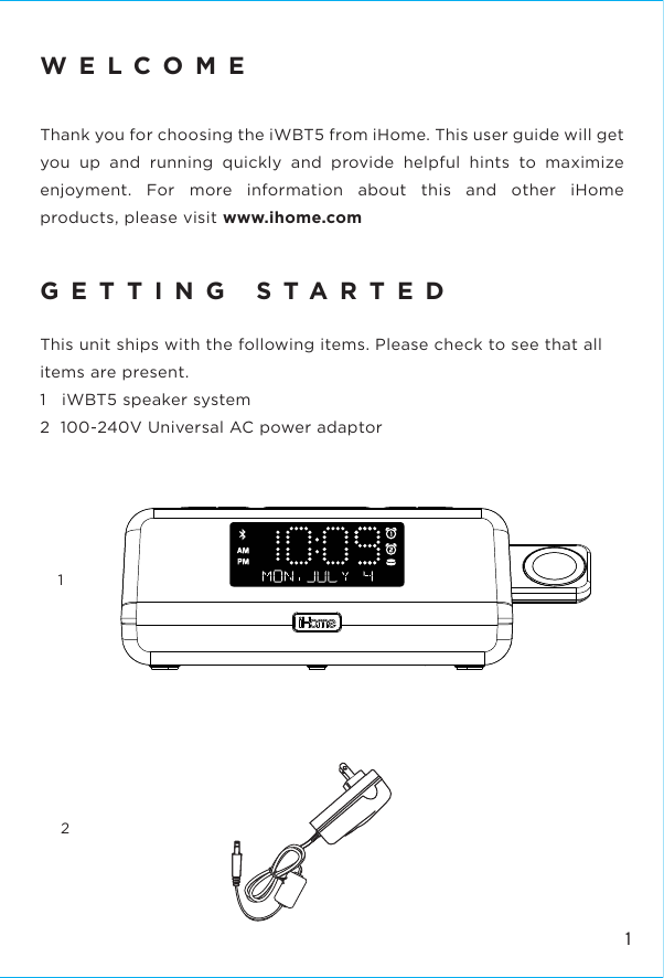 112WELCOMEThank you for choosing the iWBT5 from iHome. This user guide will get you up and running quickly and provide helpful hints to maximize enjoyment. For more information about this and other iHome products, please visit www.ihome.com  GETTING STARTEDThis unit ships with the following items. Please check to see that all items are present.1   iWBT5 speaker system2  100-240V Universal AC power adaptor