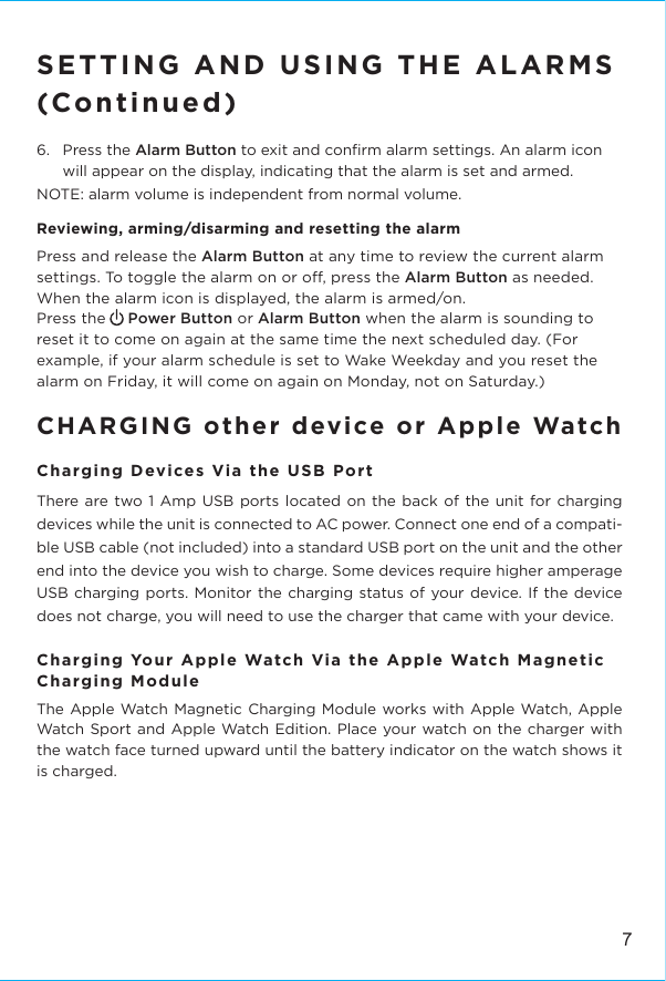 7SETTING AND USING THE ALARMS(Continued)6.   Press the Alarm Button to exit and conﬁrm alarm settings. An alarm icon will appear on the display, indicating that the alarm is set and armed.NOTE: alarm volume is independent from normal volume. Reviewing, arming/disarming and resetting the alarmPress and release the Alarm Button at any time to review the current alarm settings. To toggle the alarm on or o, press the Alarm Button as needed. When the alarm icon is displayed, the alarm is armed/on. Press the     Power Button or Alarm Button when the alarm is sounding to reset it to come on again at the same time the next scheduled day. (For example, if your alarm schedule is set to Wake Weekday and you reset the alarm on Friday, it will come on again on Monday, not on Saturday.)CHARGING other device or Apple WatchCharging Devices Via the USB PortThere are two 1 Amp USB ports located on the back of the unit for charging devices while the unit is connected to AC power. Connect one end of a compati-ble USB cable (not included) into a standard USB port on the unit and the other end into the device you wish to charge. Some devices require higher amperage USB charging ports. Monitor the charging status of your device. If the device does not charge, you will need to use the charger that came with your device.Charging Your Apple Watch Via the Apple Watch Magnetic Charging ModuleThe Apple Watch Magnetic Charging Module works with Apple Watch, Apple Watch Sport and Apple Watch Edition. Place your watch on the charger with the watch face turned upward until the battery indicator on the watch shows it is charged.