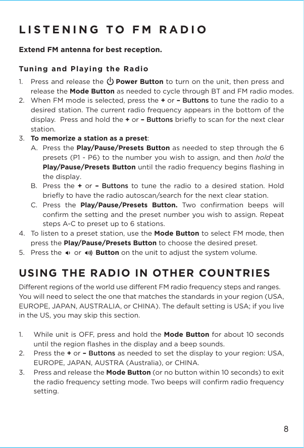 8LISTENING TO FM RADIO Extend FM antenna for best reception.Tuning and Playing the Radio1.  Press and release the     Power Button to turn on the unit, then press and release the Mode Button as needed to cycle through BT and FM radio modes.2.  When FM mode is selected, press the + or – Buttons to tune the radio to a desired station. The current radio frequency appears in the bottom of the display.  Press and hold the + or – Buttons brieﬂy to scan for the next clear station.3.  To memorize a station as a preset: A.  Press the Play/Pause/Presets Button as needed to step through the 6 presets (P1 - P6) to the number you wish to assign, and then hold the Play/Pause/Presets Button until the radio frequency begins ﬂashing in the display. B. Press the  + or – Buttons to tune the radio to a desired station. Hold brieﬂy to have the radio autoscan/search for the next clear station. C. Press the Play/Pause/Presets Button. Two conﬁrmation beeps will conﬁrm the setting and the preset number you wish to assign. Repeat steps A-C to preset up to 6 stations. 4.  To listen to a preset station, use the Mode Button to select FM mode, then press the Play/Pause/Presets Button to choose the desired preset. 5.  Press the      or       Button on the unit to adjust the system volume.USING THE RADIO IN OTHER COUNTRIES Dierent regions of the world use dierent FM radio frequency steps and ranges. You will need to select the one that matches the standards in your region (USA, EUROPE, JAPAN, AUSTRALIA, or CHINA). The default setting is USA; if you live in the US, you may skip this section. 1.  While unit is OFF, press and hold the Mode Button for about 10 seconds until the region ﬂashes in the display and a beep sounds. 2. Press the + or – Buttons as needed to set the display to your region: USA, EUROPE, JAPAN, AUSTRA (Australia), or CHINA. 3.   Press and release the Mode Button (or no button within 10 seconds) to exit the radio frequency setting mode. Two beeps will conﬁrm radio frequency setting.