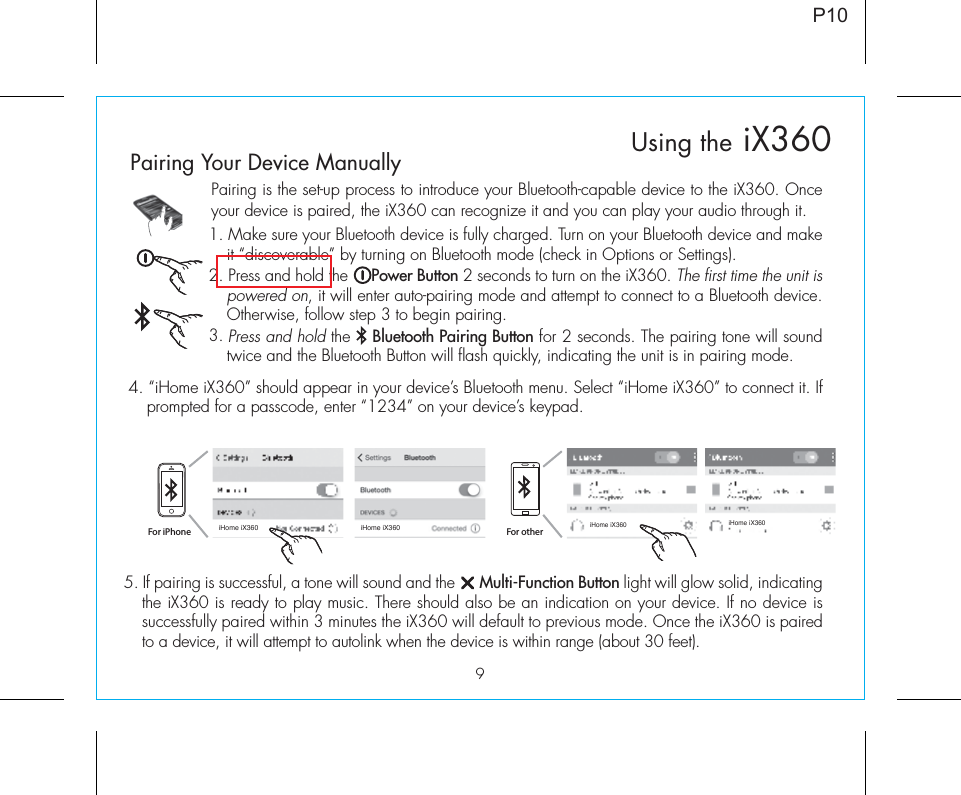 9Pairing is the set-up process to introduce your Bluetooth-capable device to the iX360. Once your device is paired, the iX360 can recognize it and you can play your audio through it. 1. Make sure your Bluetooth device is fully charged. Turn on your Bluetooth device and make it “discoverable” by turning on Bluetooth mode (check in Options or Settings).2. Press and hold the     Power Button 2 seconds to turn on the iX360. The first time the unit is powered on, it will enter auto-pairing mode and attempt to connect to a Bluetooth device. Otherwise, follow step 3 to begin pairing. 3. Press and hold the    Bluetooth Pairing Button for 2 seconds. The pairing tone will sound twice and the Bluetooth Button will flash quickly, indicating the unit is in pairing mode.P105. If pairing is successful, a tone will sound and the      Multi-Function Button light will glow solid, indicating the iX360 is ready to play music. There should also be an indication on your device. If no device is successfully paired within 3 minutes the iX360 will default to previous mode. Once the iX360 is paired to a device, it will attempt to autolink when the device is within range (about 30 feet).  Pairing Your Device Manually  4. “iHome iX360” should appear in your device’s Bluetooth menu. Select “iHome iX360” to connect it. If prompted for a passcode, enter “1234” on your device’s keypad.For iPhoneiHome iX360 iHome iX360iHome iX360 iHome iX360For otherUsing the iX360