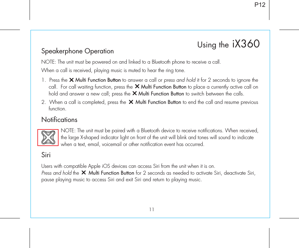 11P12Speakerphone OperationNOTE: The unit must be powered on and linked to a Bluetooth phone to receive a call.When a call is received, playing music is muted to hear the ring tone.1.  Press the     Multi Function Button to answer a call or press and hold it for 2 seconds to ignore the call.  For call waiting function, press the     Multi Function Button to place a currently active call on hold and answer a new call; press the     Multi Function Button to switch between the calls.2.  When a call is completed, press the      Multi Function Button to end the call and resume previous function.Notifications    NOTE: The unit must be paired with a Bluetooth device to receive notifications. When received,      the large X-shaped indicator light on front of the unit will blink and tones will sound to indicate       when a text, email, voicemail or other notification event has occurred. SiriUsers with compatible Apple iOS devices can access Siri from the unit when it is on. Press and hold the      Multi Function Button for 2 seconds as needed to activate Siri, deactivate Siri, pause playing music to access Siri and exit Siri and return to playing music.Using the iX360