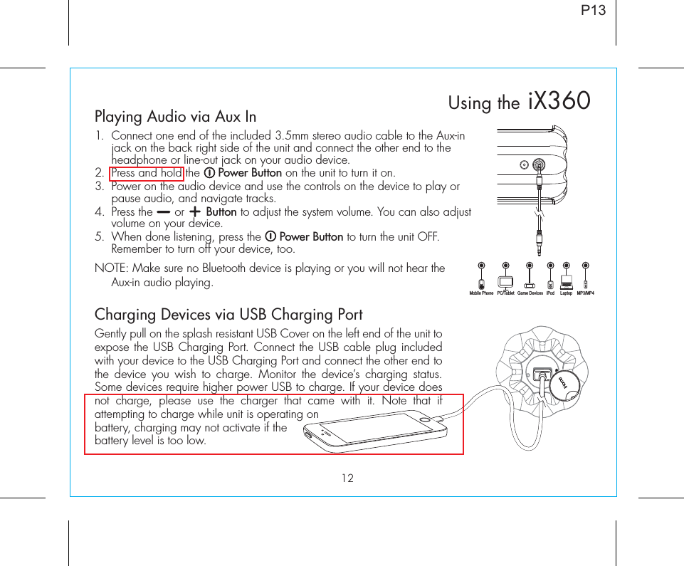 12Playing Audio via Aux In1.  Connect one end of the included 3.5mm stereo audio cable to the Aux-in jack on the back right side of the unit and connect the other end to the headphone or line-out jack on your audio device.2.  Press and hold the     Power Button on the unit to turn it on.3.  Power on the audio device and use the controls on the device to play or pause audio, and navigate tracks.4.  Press the      or      Button to adjust the system volume. You can also adjust volume on your device. 5.  When done listening, press the     Power Button to turn the unit OFF. Remember to turn off your device, too.NOTE: Make sure no Bluetooth device is playing or you will not hear the Aux-in audio playing.Charging Devices via USB Charging PortGently pull on the splash resistant USB Cover on the left end of the unit to expose the USB Charging Port. Connect the USB cable plug included with your device to the USB Charging Port and connect the other end to the device you wish to charge. Monitor the device’s charging status. Some devices require higher power USB to charge. If your device does not charge, please use the charger that came with it. Note that if attempting to charge while unit is operating on battery, charging may not activate if the battery level is too low. P13Using the iX360Mobile Phone Game Devices iPod LaptopPC/Tablet MP3/MP4