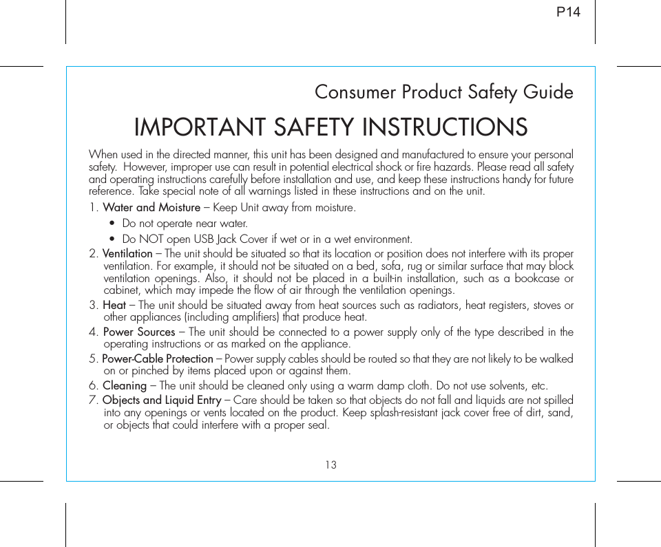 13Consumer Product Safety GuideWhen used in the directed manner, this unit has been designed and manufactured to ensure your personal safety.  However, improper use can result in potential electrical shock or fire hazards. Please read all safety and operating instructions carefully before installation and use, and keep these instructions handy for future reference. Take special note of all warnings listed in these instructions and on the unit. 1. Water and Moisture – Keep Unit away from moisture.   •  Do not operate near water.  •  Do NOT open USB Jack Cover if wet or in a wet environment.2. Ventilation – The unit should be situated so that its location or position does not interfere with its proper ventilation. For example, it should not be situated on a bed, sofa, rug or similar surface that may block ventilation openings. Also, it should not be placed in a built-in installation, such as a bookcase or cabinet, which may impede the flow of air through the ventilation openings.3. Heat – The unit should be situated away from heat sources such as radiators, heat registers, stoves or other appliances (including amplifiers) that produce heat.4. Power Sources – The unit should be connected to a power supply only of the type described in the operating instructions or as marked on the appliance.5. Power-Cable Protection – Power supply cables should be routed so that they are not likely to be walked on or pinched by items placed upon or against them. 6. Cleaning – The unit should be cleaned only using a warm damp cloth. Do not use solvents, etc.  7. Objects and Liquid Entry – Care should be taken so that objects do not fall and liquids are not spilled into any openings or vents located on the product. Keep splash-resistant jack cover free of dirt, sand, or objects that could interfere with a proper seal.IMPORTANT SAFETY INSTRUCTIONSP14