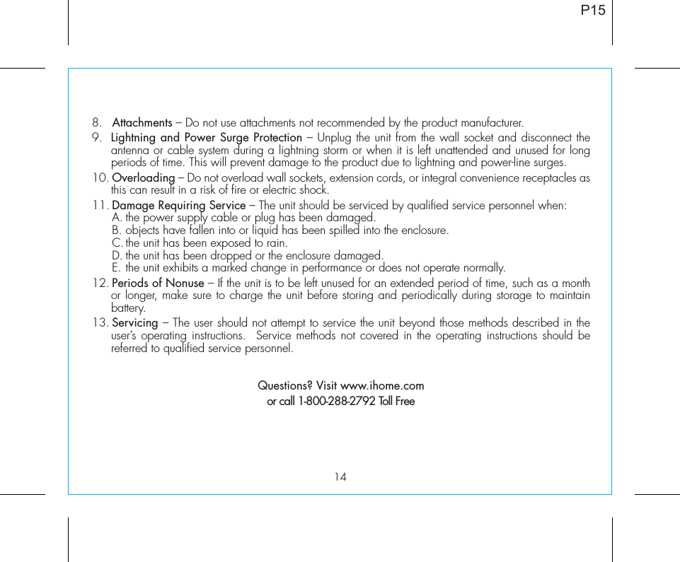 148.   Attachments – Do not use attachments not recommended by the product manufacturer.9.  Lightning and Power Surge Protection – Unplug the unit from the wall socket and disconnect the antenna or cable system during a lightning storm or when it is left unattended and unused for long periods of time. This will prevent damage to the product due to lightning and power-line surges.10. Overloading – Do not overload wall sockets, extension cords, or integral convenience receptacles as this can result in a risk of fire or electric shock.11. Damage Requiring Service – The unit should be serviced by qualified service personnel when:  A. the power supply cable or plug has been damaged.  B. objects have fallen into or liquid has been spilled into the enclosure.  C. the unit has been exposed to rain.  D. the unit has been dropped or the enclosure damaged.  E. the unit exhibits a marked change in performance or does not operate normally.12. Periods of Nonuse – If the unit is to be left unused for an extended period of time, such as a month or longer, make sure to charge the unit before storing and periodically during storage to maintain battery.13. Servicing – The user should not attempt to service the unit beyond those methods described in the user’s operating instructions.  Service methods not covered in the operating instructions should be referred to qualified service personnel. Questions? Visit www.ihome.comor call 1-800-288-2792 Toll FreeP15