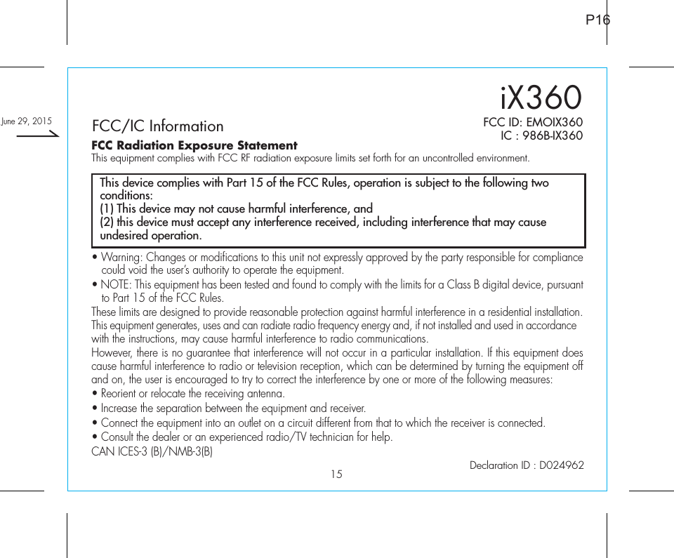 15P16FCC Radiation Exposure StatementThis equipment complies with FCC RF radiation exposure limits set forth for an uncontrolled environment. FCC/IC Information FCC ID: EMOIX360IC : 986B-IX360Declaration ID : D024962• Warning: Changes or modifications to this unit not expressly approved by the party responsible for compliance could void the user’s authority to operate the equipment.• NOTE: This equipment has been tested and found to comply with the limits for a Class B digital device, pursuant to Part 15 of the FCC Rules.These limits are designed to provide reasonable protection against harmful interference in a residential installation. This equipment generates, uses and can radiate radio frequency energy and, if not installed and used in accordance with the instructions, may cause harmful interference to radio communications.However, there is no guarantee that interference will not occur in a particular installation. If this equipment does cause harmful interference to radio or television reception, which can be determined by turning the equipment off and on, the user is encouraged to try to correct the interference by one or more of the following measures:• Reorient or relocate the receiving antenna.• Increase the separation between the equipment and receiver.• Connect the equipment into an outlet on a circuit different from that to which the receiver is connected.• Consult the dealer or an experienced radio/TV technician for help.CAN ICES-3 (B)/NMB-3(B)This device complies with Part 15 of the FCC Rules, operation is subject to the following two conditions:(1) This device may not cause harmful interference, and(2) this device must accept any interference received, including interference that may cause undesired operation.iX360June 29, 2015