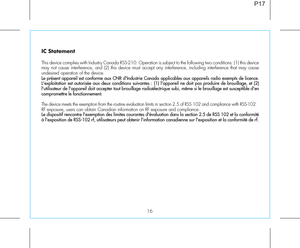 16IC Statement This device complies with Industry Canada RSS-210. Operation is subject to the following two conditions: (1) this device may not cause interference, and (2) this device must accept any interference, including interference that may cause undesired operation of the device. Le présent appareil est conforme aux CNR d&apos;Industrie Canada applicables aux appareils radio exempts de licence. L&apos;exploitation est autorisée aux deux conditions suivantes : (1) l&apos;appareil ne doit pas produire de brouillage, et (2) l&apos;utilisateur de l&apos;appareil doit accepter tout brouillage radioélectrique subi, même si le brouillage est susceptible d&apos;en compromettre le fonctionnement. The device meets the exemption from the routine evaluation limits in section 2.5 of RSS 102 and compliance with RSS-102 RF exposure, users can obtain Canadian information on RF exposure and compliance. Le dispositif rencontre l&apos;exemption des limites courantes d&apos;évaluation dans la section 2.5 de RSS 102 et la conformité à l&apos;exposition de RSS-102 rf, utilisateurs peut obtenir l&apos;information canadienne sur l&apos;exposition et la conformité de rf.P17