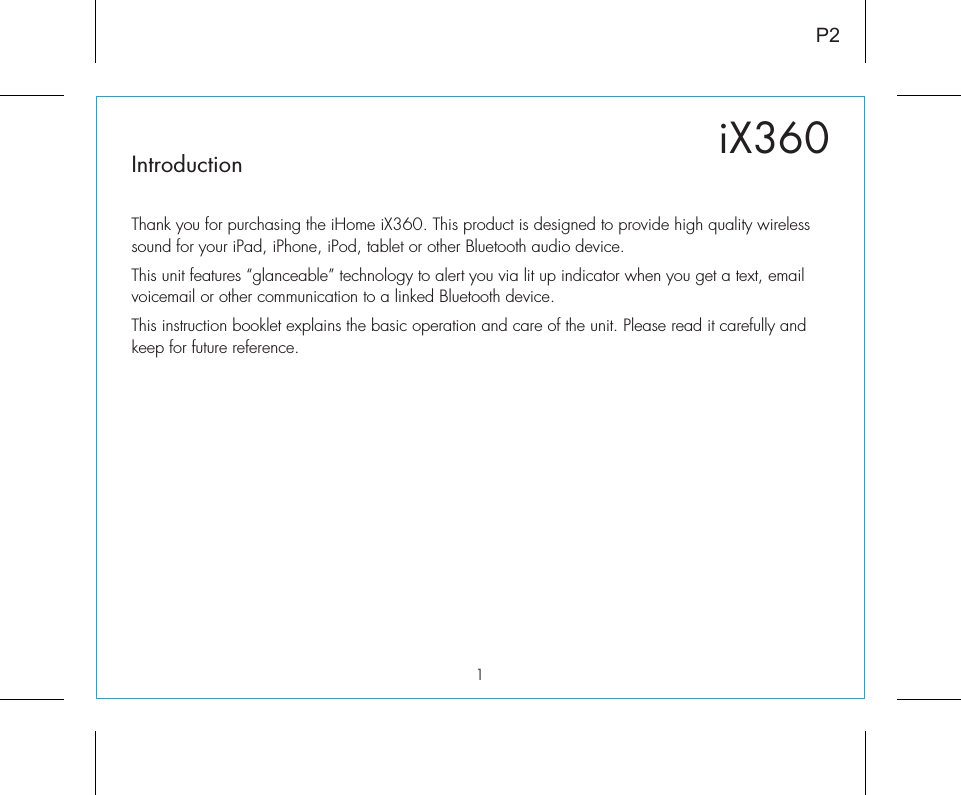 1iX360P2IntroductionThank you for purchasing the iHome iX360. This product is designed to provide high quality wireless sound for your iPad, iPhone, iPod, tablet or other Bluetooth audio device. This unit features “glanceable” technology to alert you via lit up indicator when you get a text, email voicemail or other communication to a linked Bluetooth device.  This instruction booklet explains the basic operation and care of the unit. Please read it carefully and keep for future reference.