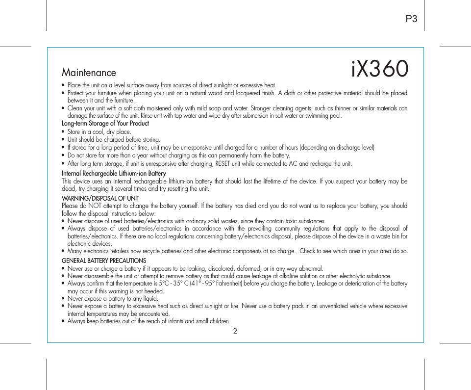 2P3iX360Maintenance•  Place the unit on a level surface away from sources of direct sunlight or excessive heat.•  Protect your furniture when placing your unit on a natural wood and lacquered finish. A cloth or other protective material should be placed between it and the furniture.•  Clean your unit with a soft cloth moistened only with mild soap and water. Stronger cleaning agents, such as thinner or similar materials can damage the surface of the unit. Rinse unit with tap water and wipe dry after submersion in salt water or swimming pool.Long-term Storage of Your Product•  Store in a cool, dry place.•  Unit should be charged before storing.•  If stored for a long period of time, unit may be unresponsive until charged for a number of hours (depending on discharge level)•  Do not store for more than a year without charging as this can permanently harm the battery.•  After long term storage, if unit is unresponsive after charging, RESET unit while connected to AC and recharge the unit.Internal Rechargeable Lithium-ion BatteryThis device uses an internal rechargeable lithium-ion battery that should last the lifetime of the device. If you suspect your battery may be dead, try charging it several times and try resetting the unit. WARNING/DISPOSAL OF UNITPlease do NOT attempt to change the battery yourself. If the battery has died and you do not want us to replace your battery, you should follow the disposal instructions below:•  Never dispose of used batteries/electronics with ordinary solid wastes, since they contain toxic substances. • Always dispose of used batteries/electronics in accordance with the prevailing community regulations that apply to the disposal of batteries/electronics. If there are no local regulations concerning battery/electronics disposal, please dispose of the device in a waste bin for electronic devices.•  Many electronics retailers now recycle batteries and other electronic components at no charge.  Check to see which ones in your area do so.GENERAL BATTERY PRECAUTIONS•  Never use or charge a battery if it appears to be leaking, discolored, deformed, or in any way abnormal.•  Never disassemble the unit or attempt to remove battery as that could cause leakage of alkaline solution or other electrolytic substance.•  Always confirm that the temperature is 5°C - 35° C (41° - 95° Fahrenheit) before you charge the battery. Leakage or deterioration of the battery may occur if this warning is not heeded.•  Never expose a battery to any liquid.•  Never expose a battery to excessive heat such as direct sunlight or fire. Never use a battery pack in an unventilated vehicle where excessive internal temperatures may be encountered.•  Always keep batteries out of the reach of infants and small children. 