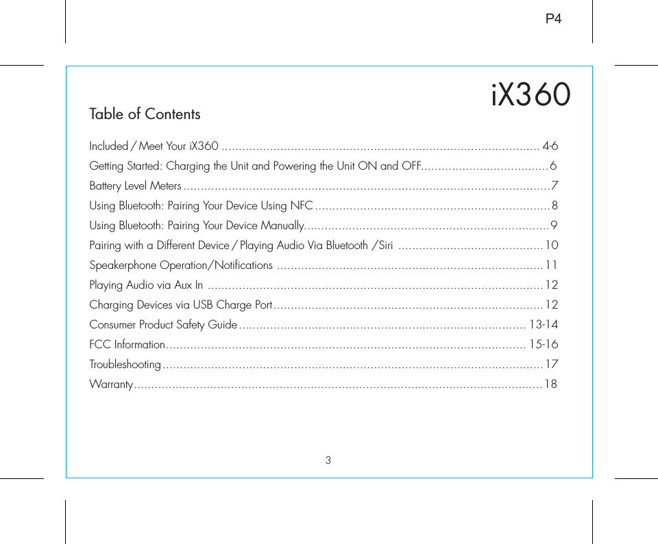 3iX360P4Table of ContentsIncluded / Meet Your iX360 ............................................................................................ 4-6Getting Started: Charging the Unit and Powering the Unit ON and OFF.....................................6Battery Level Meters ..........................................................................................................7Using Bluetooth: Pairing Your Device Using NFC ....................................................................8Using Bluetooth: Pairing Your Device Manually.......................................................................9Pairing with a Different Device / Playing Audio Via Bluetooth /Siri ..........................................10Speakerphone Operation/Notifications .............................................................................11Playing Audio via Aux In .................................................................................................12Charging Devices via USB Charge Port..............................................................................12Consumer Product Safety Guide................................................................................... 13-14FCC Information........................................................................................................ 15-16Troubleshooting..............................................................................................................17Warranty......................................................................................................................18