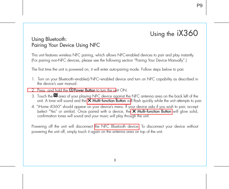 8P9Using Bluetooth:Pairing Your Device Using NFCThis unit features wireless NFC pairing, which allows NFC-enabled devices to pair and play instantly. (For pairing non-NFC devices, please see the following section “Pairing Your Device Manually”.)The first time the unit is powered on, it will enter auto-pairing mode. Follow steps below to pair.1.  Turn on your Bluetooth–enabled/NFC–enabled device and turn on NFC capability as described in the device’s user manual.2.  Press  and hold the     Power Button to turn the unit ON.  3.  Touch the     area of your playing NFC device against the NFC antenna area on the back left of the unit. A tone will sound and the     Multi-function Button will flash quickly while the unit attempts to pair. 4. “iHome iX360” should appear on your device’s menu. If your device asks if you wish to pair, accept (select “Yes” or similar). Once paired with a device, the    Multi-function Button will glow solid, confirmation tones will sound and your music will play through the unit.Powering off the unit will disconnect the NFC Bluetooth device. To disconnect your device without powering the unit off, simply touch it again on the antenna area on top of the unit. Using the iX360