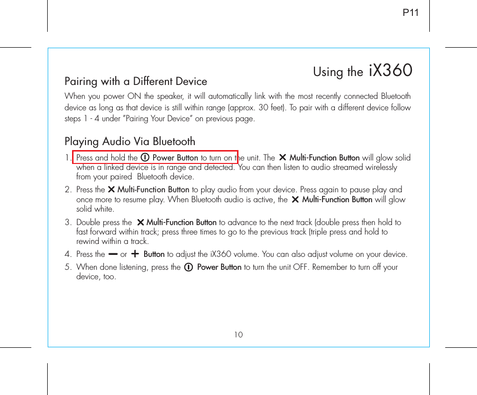 10Pairing with a Different DeviceWhen you power ON the speaker, it will automatically link with the most recently connected Bluetooth device as long as that device is still within range (approx. 30 feet). To pair with a different device follow steps 1 - 4 under ”Pairing Your Device” on previous page.Playing Audio Via Bluetooth 1.  Press and hold the      Power Button to turn on the unit. The      Multi-Function Button will glow solid when a linked device is in range and detected. You can then listen to audio streamed wirelessly from your paired  Bluetooth device.2.  Press the     Multi-Function Button to play audio from your device. Press again to pause play and once more to resume play. When Bluetooth audio is active, the      Multi-Function Button will glow solid white.3.  Double press the      Multi-Function Button to advance to the next track (double press then hold to fast forward within track; press three times to go to the previous track (triple press and hold to rewind within a track. 4.  Press the      or       Button to adjust the iX360 volume. You can also adjust volume on your device. 5.  When done listening, press the       Power Button to turn the unit OFF. Remember to turn off your device, too.P11Using the iX360