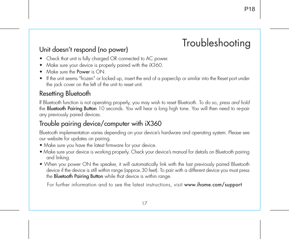 17TroubleshootingP18Unit doesn’t respond (no power) •  Check that unit is fully charged OR connected to AC power.•  Make sure your device is properly paired with the iX360.•  Make sure the Power is ON.•  If the unit seems “frozen” or locked up, insert the end of a paperclip or similar into the Reset port under the jack cover on the left of the unit to reset unit.Resetting BluetoothIf Bluetooth function is not operating properly, you may wish to reset Bluetooth. To do so, press and hold the Bluetooth Pairing Button 10 seconds. You will hear a long high tone. You will then need to re-pair any previously paired devices.Trouble pairing device/computer with iX360Bluetooth implementation varies depending on your device’s hardware and operating system. Please see our website for updates on pairing. • Make sure you have the latest firmware for your device. • Make sure your device is working properly. Check your device’s manual for details on Bluetooth pairing and linking. • When you power ON the speaker, it will automatically link with the last previously paired Bluetooth   device if the device is still within range (approx.30 feet). To pair with a different device you must press the Bluetooth Pairing Button while that device is within range.For further information and to see the latest instructions, visit www.ihome.com/support