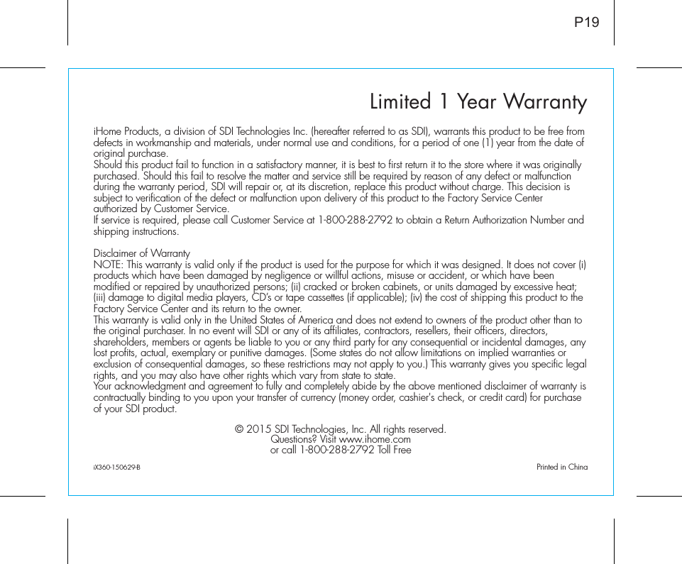 Limited 1 Year WarrantyiHome Products, a division of SDI Technologies Inc. (hereafter referred to as SDI), warrants this product to be free from defects in workmanship and materials, under normal use and conditions, for a period of one (1) year from the date of original purchase.Should this product fail to function in a satisfactory manner, it is best to first return it to the store where it was originally purchased. Should this fail to resolve the matter and service still be required by reason of any defect or malfunction during the warranty period, SDI will repair or, at its discretion, replace this product without charge. This decision is subject to verification of the defect or malfunction upon delivery of this product to the Factory Service Center authorized by Customer Service.If service is required, please call Customer Service at 1-800-288-2792 to obtain a Return Authorization Number and shipping instructions. Disclaimer of WarrantyNOTE: This warranty is valid only if the product is used for the purpose for which it was designed. It does not cover (i) products which have been damaged by negligence or willful actions, misuse or accident, or which have been modified or repaired by unauthorized persons; (ii) cracked or broken cabinets, or units damaged by excessive heat; (iii) damage to digital media players, CD’s or tape cassettes (if applicable); (iv) the cost of shipping this product to the Factory Service Center and its return to the owner.This warranty is valid only in the United States of America and does not extend to owners of the product other than to the original purchaser. In no event will SDI or any of its affiliates, contractors, resellers, their officers, directors, shareholders, members or agents be liable to you or any third party for any consequential or incidental damages, any lost profits, actual, exemplary or punitive damages. (Some states do not allow limitations on implied warranties or exclusion of consequential damages, so these restrictions may not apply to you.) This warranty gives you specific legal rights, and you may also have other rights which vary from state to state.Your acknowledgment and agreement to fully and completely abide by the above mentioned disclaimer of warranty is contractually binding to you upon your transfer of currency (money order, cashier&apos;s check, or credit card) for purchase of your SDI product.© 2015 SDI Technologies, Inc. All rights reserved.Questions? Visit www.ihome.comor call 1-800-288-2792 Toll FreeiX360-150629-B                                             Printed in ChinaP19