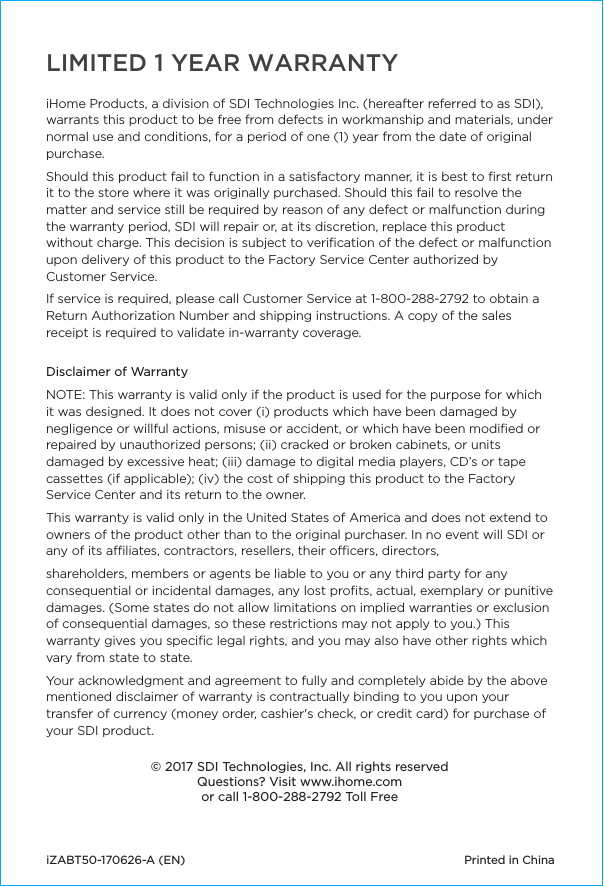iHome Products, a division of SDI Technologies Inc. (hereafter referred to as SDI), warrants this product to be free from defects in workmanship and materials, under normal use and conditions, for a period of one (1) year from the date of original purchase.Should this product fail to function in a satisfactory manner, it is best to ﬁrst return it to the store where it was originally purchased. Should this fail to resolve the matter and service still be required by reason of any defect or malfunction during the warranty period, SDI will repair or, at its discretion, replace this product without charge. This decision is subject to veriﬁcation of the defect or malfunction upon delivery of this product to the Factory Service Center authorized by Customer Service.If service is required, please call Customer Service at 1-800-288-2792 to obtain a Return Authorization Number and shipping instructions. A copy of the sales receipt is required to validate in-warranty coverage.  Disclaimer of WarrantyNOTE: This warranty is valid only if the product is used for the purpose for which it was designed. It does not cover (i) products which have been damaged by negligence or willful actions, misuse or accident, or which have been modiﬁed or repaired by unauthorized persons; (ii) cracked or broken cabinets, or units damaged by excessive heat; (iii) damage to digital media players, CD’s or tape cassettes (if applicable); (iv) the cost of shipping this product to the Factory Service Center and its return to the owner.This warranty is valid only in the United States of America and does not extend to owners of the product other than to the original purchaser. In no event will SDI or any of its aliates, contractors, resellers, their ocers, directors, shareholders, members or agents be liable to you or any third party for any consequential or incidental damages, any lost proﬁts, actual, exemplary or punitive damages. (Some states do not allow limitations on implied warranties or exclusion of consequential damages, so these restrictions may not apply to you.) This warranty gives you speciﬁc legal rights, and you may also have other rights which vary from state to state.Your acknowledgment and agreement to fully and completely abide by the above mentioned disclaimer of warranty is contractually binding to you upon your transfer of currency (money order, cashier&apos;s check, or credit card) for purchase of your SDI product.© 2017 SDI Technologies, Inc. All rights reservedQuestions? Visit www.ihome.comor call 1-800-288-2792 Toll FreeiZABT50-170626-A (EN)  Printed in ChinaLIMITED 1 YEAR WARRANTY