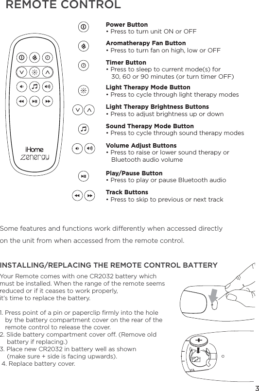 Some features and functions work dierently when accessed directlyon the unit from when accessed from the remote control.REMOTE CONTROLYour Remote comes with one CR2032 battery which must be installed. When the range of the remote seems reduced or if it ceases to work properly,it’s time to replace the battery.1. Press point of a pin or paperclip ﬁrmly into the hole   by the battery compartment cover on the rear of the    remote control to release the cover.2. Slide battery compartment cover o. (Remove old    battery if replacing.)3. Place new CR2032 in battery well as shown     (make sure + side is facing upwards). 4. Replace battery cover.3INSTALLING/REPLACING THE REMOTE CONTROL BATTERYPower Button • Press to turn unit ON or OFFAromatherapy Fan Button• Press to turn fan on high, low or OFFLight Therapy Mode Button• Press to cycle through light therapy modes Sound Therapy Mode Button• Press to cycle through sound therapy modes Play/Pause Button• Press to play or pause Bluetooth audio Track Buttons• Press to skip to previous or next trackVolume Adjust Buttons• Press to raise or lower sound therapy or        Bluetooth audio volumeLight Therapy Brightness Buttons• Press to adjust brightness up or down Timer Button• Press to sleep to current mode(s) for    30, 60 or 90 minutes (or turn timer OFF)