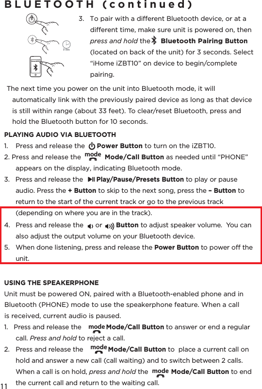 11BLUETOOTH (continued)3.   To pair with a dierent Bluetooth device, or at a dierent time, make sure unit is powered on, then press and hold the     Bluetooth Pairing Button (located on back of the unit) for 3 seconds. Select “iHome iZBT10” on device to begin/complete pairing.   The next time you power on the unit into Bluetooth mode, it will automatically link with the previously paired device as long as that device is still within range (about 33 feet). To clear/reset Bluetooth, press and hold the Bluetooth button for 10 seconds.PLAYING AUDIO VIA BLUETOOTH1.  Press and release the      Power Button to turn on the iZBT10.2. Press and release the            Mode/Call Button as needed until “PHONE” appears on the display, indicating Bluetooth mode. 3.   Press and release the       Play/Pause/Presets Button to play or pause audio. Press the + Button to skip to the next song, press the – Button to return to the start of the current track or go to the previous track (depending on where you are in the track).4.  Press and release the      or       Button to adjust speaker volume.  You can also adjust the output volume on your Bluetooth device.5.  When done listening, press and release the Power Button to power o the unit.USING THE SPEAKERPHONEUnit must be powered ON, paired with a Bluetooth-enabled phone and in Bluetooth (PHONE) mode to use the speakerphone feature. When a call is received, current audio is paused. 1.   Press and release the             Mode/Call Button to answer or end a regular call. Press and hold to reject a call. 2.  Press and release the             Mode/Call Button to  place a current call on hold and answer a new call (call waiting) and to switch between 2 calls.  When a call is on hold, press and hold the            Mode/Call Button to end the current call and return to the waiting call.modemodemodemode3 SeciHome iZBT10