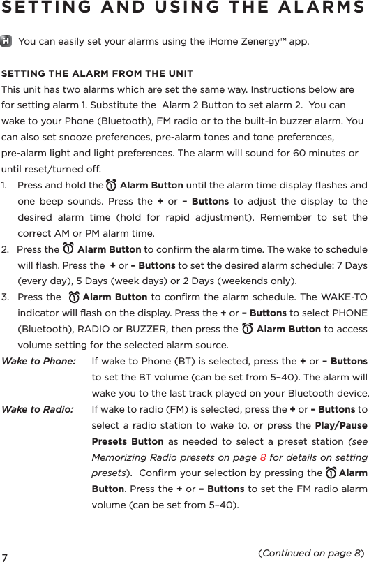 SETTING AND USING THE ALARMS       You can easily set your alarms using the iHome Zenergy™ app.SETTING THE ALARM FROM THE UNITThis unit has two alarms which are set the same way. Instructions below are for setting alarm 1. Substitute the  Alarm 2 Button to set alarm 2.  You can wake to your Phone (Bluetooth), FM radio or to the built-in buzzer alarm. You can also set snooze preferences, pre-alarm tones and tone preferences, pre-alarm light and light preferences. The alarm will sound for 60 minutes or until reset/turned o. 1.    Press and hold the      Alarm Button until the alarm time display ﬂashes and one beep sounds.  Press the + or – Buttons to adjust the display to the desired alarm time (hold for rapid adjustment). Remember to set the correct AM or PM alarm time.2.   Press the       Alarm Button to conﬁrm the alarm time. The wake to schedule will ﬂash. Press the  + or – Buttons to set the desired alarm schedule: 7 Days (every day), 5 Days (week days) or 2 Days (weekends only).3.  Press the      Alarm Button to conﬁrm the alarm schedule. The WAKE-TO indicator will ﬂash on the display. Press the + or – Buttons to select PHONE (Bluetooth), RADIO or BUZZER, then press the      Alarm Button to access volume setting for the selected alarm source.Wake to Phone:   If wake to Phone (BT) is selected, press the + or – Buttons to set the BT volume (can be set from 5–40). The alarm will wake you to the last track played on your Bluetooth device.Wake to Radio:   If wake to radio (FM) is selected, press the + or – Buttons to select a radio station to wake to, or press the Play/Pause Presets Button as needed to select a preset station (see Memorizing Radio presets on page 8 for details on setting presets).  Conﬁrm your selection by pressing the     Alarm Button. Press the + or – Buttons to set the FM radio alarm volume (can be set from 5–40).                (Continued on page 8)7