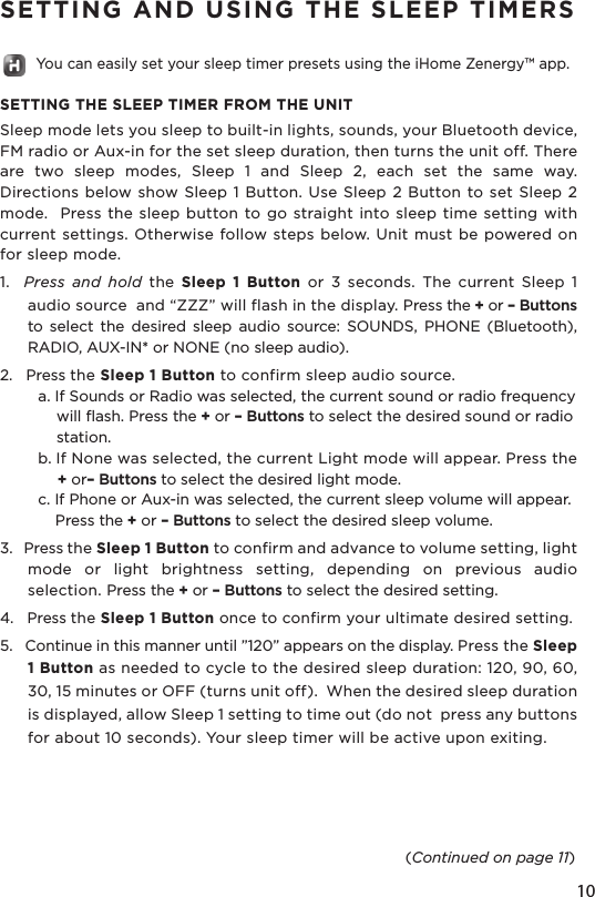 10SETTING AND USING THE SLEEP TIMERS        You can easily set your sleep timer presets using the iHome Zenergy™ app.SETTING THE SLEEP TIMER FROM THE UNITSleep mode lets you sleep to built-in lights, sounds, your Bluetooth device,  FM radio or Aux-in for the set sleep duration, then turns the unit off. There are  two  sleep  modes,  Sleep  1  and  Sleep  2,  each  set  the  same  way. Directions below show Sleep 1 Button. Use  Sleep  2 Button to set Sleep 2 mode.   Press the sleep button to go  straight into sleep  time setting with current settings. Otherwise follow steps below. Unit must be powered on for sleep mode.1.    Press  and  hold  the  Sleep  1  Button  or  3  seconds.  The  current  Sleep  1 audio source  and “ZZZ” will flash in the display. Press the + or – Buttons to  select  the  desired  sleep  audio  source:  SOUNDS,  PHONE  (Bluetooth), RADIO, AUX-IN* or NONE (no sleep audio).2.   Press the Sleep 1 Button to confirm sleep audio source.   a. If Sounds or Radio was selected, the current sound or radio frequency      will flash. Press the + or – Buttons to select the desired sound or radio      station.  b. If None was selected, the current Light mode will appear. Press the       + or– Buttons to select the desired light mode.  c. If Phone or Aux-in was selected, the current sleep volume will appear.      Press the + or – Buttons to select the desired sleep volume.3.   Press the Sleep 1 Button to confirm and advance to volume setting, light mode  or  light  brightness  setting,  depending  on  previous  audio selection. Press the + or – Buttons to select the desired setting.4.   Press the Sleep 1 Button once to confirm your ultimate desired setting. 5.   Continue in this manner until ”120” appears on the display. Press the Sleep 1 Button as needed to cycle to the desired sleep duration: 120, 90, 60, 30, 15 minutes or OFF (turns unit off).  When the desired sleep duration is displayed, allow Sleep 1 setting to time out (do not  press any buttons for about 10 seconds). Your sleep timer will be active upon exiting.(Continued on page 11)