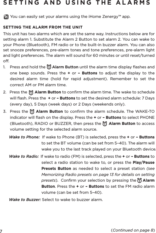 7SETTING  AND  USING  THE  ALARMS       You can easily set your alarms using the iHome Zenergy™ app.SETTING THE ALARM FROM THE UNITThis unit has two alarms which are set the same way. Instructions below are for setting alarm 1. Substitute the Alarm 2 Button to set alarm 2. You can wake to your Phone (Bluetooth), FM radio or to the built-in buzzer alarm. You can also set snooze preferences, pre-alarm tones and tone preferences, pre-alarm light and light preferences. The alarm will sound for 60 minutes or until reset/turned off. 1.    Press and hold the      Alarm Button until the alarm time display flashes and one  beep  sounds.  Press  the  +  or  – Buttons  to  adjust  the  display  to  the desired  alarm  time  (hold  for  rapid  adjustment).  Remember  to  set  the correct AM or PM alarm time.2.   Press the       Alarm Button to confirm the alarm time. The wake to schedule will flash. Press the  + or – Buttons to set the desired alarm schedule: 7 Days (every day), 5 Days (week days) or 2 Days (weekends only).3.  Press the       Alarm Button to confirm the alarm  schedule. The  WAKE-TO indicator will flash on the display. Press the + or – Buttons to select PHONE (Bluetooth), RADIO or BUZZER, then press the      Alarm Button to access volume setting for the selected alarm source.Wake to Phone:  If wake to Phone (BT) is selected, press the + or – Buttons to set the BT volume (can be set from 5–40). The alarm will wake you to the last track played on your Bluetooth device.Wake to Radio:  If wake to radio (FM) is selected, press the + or – Buttons to select a radio station to wake to, or press the Play/Pause Presets Button as  needed  to  select  a  preset  station  (see Memorizing Radio presets on page 13 for details on setting presets).  Confirm your selection by pressing the     Alarm Button. Press the + or – Buttons to set the FM radio alarm volume (can be set from 5–40).Wake to Buzzer: Select to wake to buzzer alarm.  (Continued on page 8)