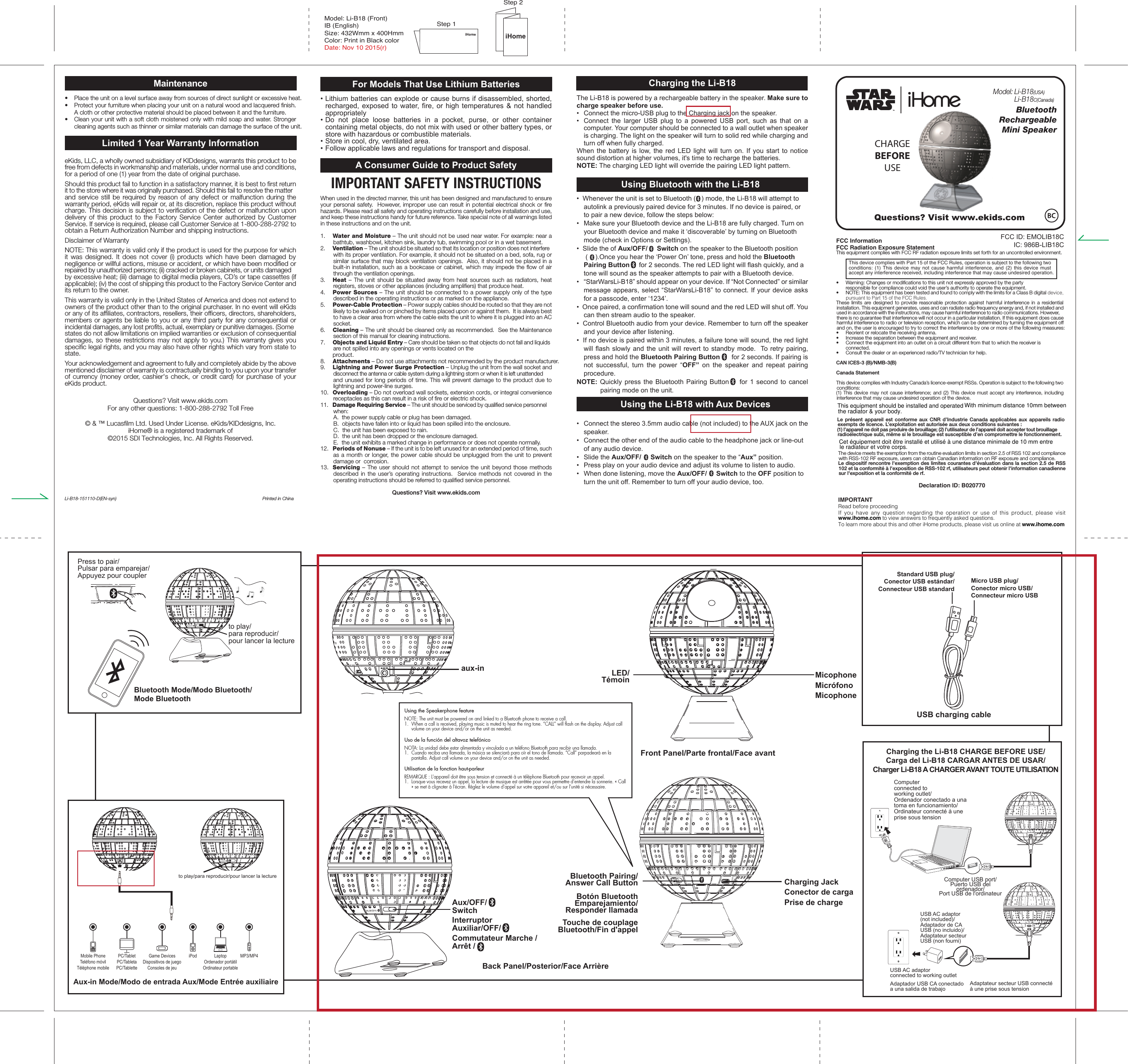 Maintenance•  Place the unit on a level surface away from sources of direct sunlight or excessive heat.•  Protect your furniture when placing your unit on a natural wood and lacquered finish. A cloth or other protective material should be placed between it and the furniture.•  Clean your unit with a soft cloth moistened only with mild soap and water. Stronger cleaning agents such as thinner or similar materials can damage the surface of the unit.Limited 1 Year Warranty InformationeKids, LLC, a wholly owned subsidiary of KIDdesigns, warrants this product to be free from defects in workmanship and materials, under normal use and conditions, for a period of one (1) year from the date of original purchase.Should this product fail to function in a satisfactory manner, it is best to first return it to the store where it was originally purchased. Should this fail to resolve the matter and service still be required by reason of any defect or malfunction during the warranty period, eKids will repair or, at its discretion, replace this product without charge. This decision is subject to verification of the defect or malfunction upon delivery of this product to the Factory Service Center authorized by Customer Service. If service is required, please call Customer Service at 1-800-288-2792 to obtain a Return Authorization Number and shipping instructions. Disclaimer of WarrantyNOTE: This warranty is valid only if the product is used for the purpose for which it was designed. It does not cover (i) products which have been damaged by negligence or willful actions, misuse or accident, or which have been modified or repaired by unauthorized persons; (ii) cracked or broken cabinets, or units damaged by excessive heat; (iii) damage to digital media players, CD’s or tape cassettes (if applicable); (iv) the cost of shipping this product to the Factory Service Center and its return to the owner.This warranty is valid only in the United States of America and does not extend to owners of the product other than to the original purchaser. In no event will eKids or any of its affiliates, contractors, resellers, their officers, directors, shareholders, members or agents be liable to you or any third party for any consequential or incidental damages, any lost profits, actual, exemplary or punitive damages. (Some states do not allow limitations on implied warranties or exclusion of consequential damages, so these restrictions may not apply to you.) This warranty gives you specific legal rights, and you may also have other rights which vary from state to state.Your acknowledgement and agreement to fully and completely abide by the above mentioned disclaimer of warranty is contractually binding to you upon your transfer of currency (money order, cashier&apos;s check, or credit card) for purchase of your eKids product.Questions? Visit www.ekids.com For any other questions: 1-800-288-2792 Toll Free© &amp; ™ Lucasfilm Ltd. Used Under License. eKids/KIDdesigns, Inc. iHome® is a registered trademark of ©2015 SDI Technologies, Inc. All Rights Reserved.Li-B18-151110-D(EN-syn)  Printed in ChinaModel: Li-B18 (Front)IB (English) Size: 432Wmm x 400HmmColor: Print in Black colorDate: Nov 10 2015(r)For Models That Use Lithium Batteries• Lithium batteries can explode or cause burns if disassembled, shorted, recharged, exposed to water, fire, or high temperatures &amp; not handled appropriately•  Do not place loose batteries in a pocket, purse, or other container containing metal objects, do not mix with used or other battery types, or store with hazardous or combustible materials.  •  Store in cool, dry, ventilated area. •  Follow applicable laws and regulations for transport and disposal.A Consumer Guide to Product SafetyIMPORTANT SAFETY INSTRUCTIONSWhen used in the directed manner, this unit has been designed and manufactured to ensure your personal safety.  However, improper use can result in potential electrical shock or fire hazards. Please read all safety and operating instructions carefully before installation and use, and keep these instructions handy for future reference. Take special note of all warnings listed in these instructions and on the unit.1.    Water and Moisture – The unit should not be used near water. For example: near a bathtub, washbowl, kitchen sink, laundry tub, swimming pool or in a wet basement. 2.    Ventilation – The unit should be situated so that its location or position does not interfere with its proper ventilation. For example, it should not be situated on a bed, sofa, rug or similar surface that may block ventilation openings.  Also, it should not be placed in a built-in installation, such as a bookcase or cabinet, which may impede the flow of air through the ventilation openings.3.    Heat – The unit should be situated away from heat sources such as radiators, heat registers, stoves or other appliances (including amplifiers) that produce heat.4.    Power Sources – The unit should be connected to a power supply only of the type described in the operating instructions or as marked on the appliance.5.    Power-Cable Protection – Power supply cables should be routed so that they are not likely to be walked on or pinched by items placed upon or against them.  It is always best to have a clear area from where the cable exits the unit to where it is plugged into an AC socket.6.    Cleaning – The unit should be cleaned only as recommended.  See the Maintenance section of this manual for cleaning instructions.7.   Objects and Liquid Entry – Care should be taken so that objects do not fall and liquids are not spilled into any openings or vents located on the  product.8.   Attachments – Do not use attachments not recommended by the product manufacturer.9.   Lightning and Power Surge Protection – Unplug the unit from the wall socket and disconnect the antenna or cable system during a lightning storm or when it is left unattended and unused for long periods of time. This will prevent damage to the product due to lightning and power-line surges.10.  Overloading – Do not overload wall sockets, extension cords, or integral convenience receptacles as this can result in a risk of fire or electric shock.11.  Damage Requiring Service – The unit should be serviced by qualified service personnel when:   A.  the power supply cable or plug has been damaged.   B.  objects have fallen into or liquid has been spilled into the enclosure.   C.  the unit has been exposed to rain.   D.  the unit has been dropped or the enclosure damaged.   E.  the unit exhibits a marked change in performance or does not operate normally.12.  Periods of Nonuse – If the unit is to be left unused for an extended period of time, such as a month or longer, the power cable should be unplugged from the unit to prevent damage or  corrosion.13.  Servicing – The user should not attempt to service the unit beyond those methods described in the user’s operating instructions.  Service methods not covered in the operating instructions should be referred to qualified service personnel.Questions? Visit www.ekids.comQuestions? Visit www.ekids.comFCC InformationFCC Radiation Exposure StatementThis equipment complies with FCC RF radiation exposure limits set forth for an uncontrolled environment. This device complies with Part 15 of the FCC Rules, operation is subject to the following two conditions: (1) This device may not cause harmful interference, and (2) this device must accept any interference received, including interference that may cause undesired operation.•   Warning: Changes or modifications to this unit not expressly approved by the party   responsible for compliance could void the user’s authority to operate the equipment.•   NOTE: This equipment has been tested and found to comply with the limits for a Class B digital device, pursuant to Part 15 of the FCC Rules.These limits are designed to provide reasonable protection against harmful interference in a residential installation. This equipment generates, uses and can radiate radio frequency energy and, if not installed and used in accordance with the instructions, may cause harmful interference to radio communications. However, there is no guarantee that interference will not occur in a particular installation. If this equipment does cause harmful interference to radio or television reception, which can be determined by turning the equipment off and on, the user is encouraged to try to correct the interference by one or more of the following measures:•   Reorient or relocate the receiving antenna.•   Increase the separation between the equipment and receiver.•   Connect the equipment into an outlet on a circuit different from that to which the receiver is  connected.•   Consult the dealer or an experienced radio/TV technician for help.CAN ICES-3 (B)/NMB-3(B)Canada StatementThis device complies with Industry Canada’s licence-exempt RSSs. Operation is subject to the following two conditions: (1) This device may not cause interference; and (2) This device must accept any interference, including interference that may cause undesired operation of the device. Le présent appareil est conforme aux CNR d’Industrie Canada applicables aux appareils radio exempts de licence. L’exploitation est autorisée aux deux conditions suivantes : (1) l’appareil ne doit pas produire de brouillage; (2) l’utilisateur de l’appareil doit accepter tout brouillage radioélectrique subi, même si le brouillage est susceptible d’en compromettre le fonctionnement.The device meets the exemption from the routine evaluation limits in section 2.5 of RSS 102 and compliance with RSS-102 RF exposure, users can obtain Canadian information on RF exposure and compliance.Le dispositif rencontre l&apos;exemption des limites courantes d&apos;évaluation dans la section 2.5 de RSS 102 et la conformité à l&apos;exposition de RSS-102 rf, utilisateurs peut obtenir l&apos;information canadienne sur l&apos;exposition et la conformité de rf.Declaration ID: B020770IMPORTANTRead before proceedingIf you have any question regarding the operation or use of this product, please visit www.ihome.com to view answers to frequently asked questions.To learn more about this and other iHome products, please visit us online at www.ihome.comBluetooth       RechargeableMini SpeakerModel: Li-B18(USA) Li-B18C(Canada)CHARGEBEFOREUSEiHomeCharging the Li-B18 CHARGE BEFORE USE/Carga del Li-B18 CARGAR ANTES DE USAR/Charger Li-B18 A CHARGER AVANT TOUTE UTILISATIONBluetooth Mode/Modo Bluetooth/Mode BluetoothComputer USB port/Puerto USB del ordenador/Port USB de l&apos;ordinateurUSB AC adaptor(not included)/Adaptador de CA USB (no incluido)/Adaptateur secteur USB (non fourni)USB AC adaptor connected to working outletAdaptador USB CA conectado a una salida de trabajoComputer connected to working outlet/Ordenador conectado a una toma en funcionamiento/Ordinateur connecté à une prise sous tensionto play/para reproducir/pour lancer la lectureto play/para reproducir/pour lancer la lecturePress to pair/Pulsar para emparejar/Appuyez pour couplerAux/OFF/SwitchLED/TémoinMicro USB plug/Conector micro USB/Connecteur micro USBStandard USB plug/Conector USB estándar/Connecteur USB standardAux-in Mode/Modo de entrada Aux/Mode Entrée auxiliaireMobile PhoneTeléfono móvilTéléphone mobileGame DevicesDispositivos de juegoConsoles de jeuiPod LaptopOrdenador portátilOrdinateur portablePC/TabletPC/TabletaPC/TabletteMP3/MP4Interruptor Auxiliar/OFF/ Commutateur Marche /Arrêt /  Bluetooth Pairing/Answer Call ButtonBotón BluetoothEmparejamiento/Responder llamadaTouche de couplage Bluetooth/Fin d&apos;appelCharging the Li-B18The Li-B18 is powered by a rechargeable battery in the speaker. Make sure to charge speaker before use.•  Connect the micro-USB plug to the Charging jack on the speaker.•  Connect the larger USB plug to a powered USB port, such as that on a computer. Your computer should be connected to a wall outlet when speaker is charging. The light on the speaker will turn to solid red while charging and turn off when fully charged.When the battery is low, the red LED light will turn on. If you start to notice sound distortion at higher volumes, it&apos;s time to recharge the batteries.     NOTE: The charging LED light will override the pairing LED light pattern.•  Whenever the unit is set to Bluetooth (   ) mode, the Li-B18 will attempt to autolink a previously paired device for 3 minutes. If no device is paired, or to pair a new device, follow the steps below:•  Make sure your Bluetooth device and the Li-B18 are fully charged. Turn on your Bluetooth device and make it ‘discoverable’ by turning on Bluetooth mode (check in Options or Settings). •  Slide the of Aux/OFF/     Switch on the speaker to the Bluetooth position   (    ).Once you hear the ‘Power On’ tone, press and hold the Bluetooth Pairing Button     for 2 seconds. The red LED light will flash quickly, and a tone will sound as the speaker attempts to pair with a Bluetooth device. •  “StarWarsLi-B18” should appear on your device. If “Not Connected” or similar message appears, select “StarWarsLi-B18” to connect. If your device asks for a passcode, enter ‘1234’.•  Once paired, a confirmation tone will sound and the red LED will shut off. You can then stream audio to the speaker.•  Control Bluetooth audio from your device. Remember to turn off the speaker and your device after listening. •  If no device is paired within 3 minutes, a failure tone will sound, the red light will flash slowly and the unit will revert to standby mode.  To retry pairing, press and hold the Bluetooth Pairing Button      for 2 seconds. If pairing is not successful, turn the power “OFF”  on the speaker and repeat pairing procedure.  NOTE: Quickly press the Bluetooth Pairing Button    for 1 second to cancel pairing mode on the unit.  •  Connect the stereo 3.5mm audio cable (not included) to the AUX jack on the speaker.•  Connect the other end of the audio cable to the headphone jack or line-out of any audio device.•  Slide the Aux/OFF/     Switch on the speaker to the “Aux” position. •  Press play on your audio device and adjust its volume to listen to audio.•  When done listening, move the Aux/OFF/     Switch to the OFF position to turn the unit off. Remember to turn off your audio device, too.Adaptateur secteur USB connecté à une prise sous tensionUsing the Li-B18 with Aux DevicesUsing Bluetooth with the Li-B18Front Panel/Parte frontal/Face avantBack Panel/Posterior/Face ArrièreModel: Li-B18(USA) Li-B18N(Canada)FCC ID: EMOLIB18CIC: 986B-LIB18CCharging JackConector de cargaPrise de chargeUSB charging cableaux-in MicophoneMicrófonoMicophoneStep 1Step 2Using the Speakerphone featureNOTE: The unit must be powered on and linked to a Bluetooth phone to receive a call.1.  When a call is received, playing music is muted to hear the ring tone. “CALL” will flash on the display. Adjust call volume on your device and/or on the unit as needed. Uso de la función del altavoz telefónicoNOTA: La unidad debe estar alimentada y vinculada a un teléfono Bluetooth para recibir una llamada.1.  Cuando reciba una llamada, la música se silenciará para oír el tono de llamada. “Call” parpadeará en la pantalla. Adjust call volume on your device and/or on the unit as needed.Utilisation de la fonction haut-parleurREMARQUE : L&apos;appareil doit être sous tension et connecté à un téléphone Bluetooth pour recevoir un appel.1.  Lorsque vous recevez un appel, la lecture de musique est arrêtée pour vous permettre d’entendre la sonnerie. « Call » se met à clignoter à l&apos;écran. Réglez le volume d’appel sur votre appareil et/ou sur l’unité si nécessaire. This equipment should be installed and operated the radiator &amp; your body. With minimum distance 10mm between Cet équipement doit être installé et utilisé à une distance minimale de 10 mm entre le radiateur et votre corps.
