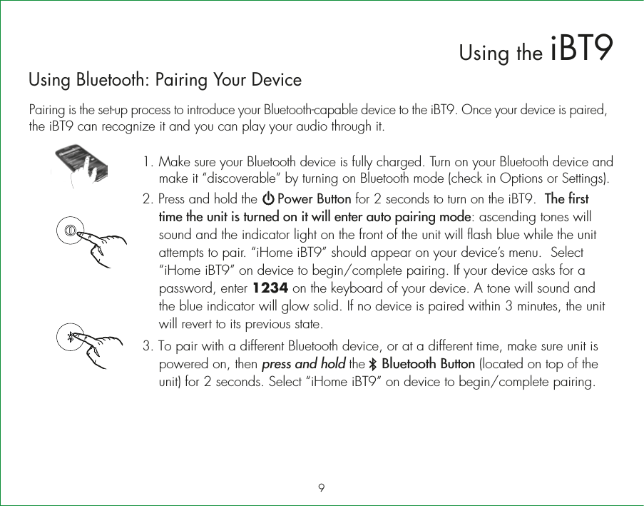 Using Bluetooth: Pairing Your DevicePairing is the set-up process to introduce your Bluetooth-capable device to the iBT9. Once your device is paired, the iBT9 can recognize it and you can play your audio through it. 1.  Make sure your Bluetooth device is fully charged. Turn on your Bluetooth device and make it “discoverable” by turning on Bluetooth mode (check in Options or Settings).2. Press and hold the     Power Button for 2 seconds to turn on the iBT9.  The first time the unit is turned on it will enter auto pairing mode: ascending tones will sound and the indicator light on the front of the unit will flash blue while the unit attempts to pair. “iHome iBT9” should appear on your device’s menu.  Select “iHome iBT9” on device to begin/complete pairing. If your device asks for a password, enter 1234 on the keyboard of your device. A tone will sound and the blue indicator will glow solid. If no device is paired within 3 minutes, the unit will revert to its previous state.3. To pair with a different Bluetooth device, or at a different time, make sure unit is powered on, then press and hold the    Bluetooth Button (located on top of the unit) for 2 seconds. Select “iHome iBT9” on device to begin/complete pairing.9Using the iBT9