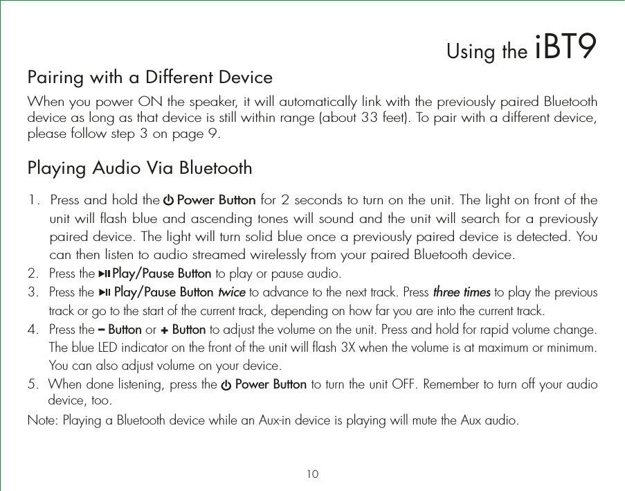 Pairing with a Different DeviceWhen you power ON the speaker, it will automatically link with the previously paired Bluetooth device as long as that device is still within range (about 33 feet). To pair with a different device, please follow step 3 on page 9.Playing Audio Via Bluetooth 1.  Press and hold the    Power Button for 2 seconds to turn on the unit. The light on front of the unit will flash blue and ascending tones will sound and the unit will search for a previously paired device. The light will turn solid blue once a previously paired device is detected. You can then listen to audio streamed wirelessly from your paired Bluetooth device.2. Press the    Play/Pause Button to play or pause audio.3.  Press the     Play/Pause Button twice to advance to the next track. Press three times to play the previous track or go to the start of the current track, depending on how far you are into the current track.  4. Press the – Button or + Button to adjust the volume on the unit. Press and hold for rapid volume change. The blue LED indicator on the front of the unit will flash 3X when the volume is at maximum or minimum. You can also adjust volume on your device. 5.  When done listening, press the    Power Button to turn the unit OFF. Remember to turn off your audio device, too.Note: Playing a Bluetooth device while an Aux-in device is playing will mute the Aux audio.10Using the iBT9