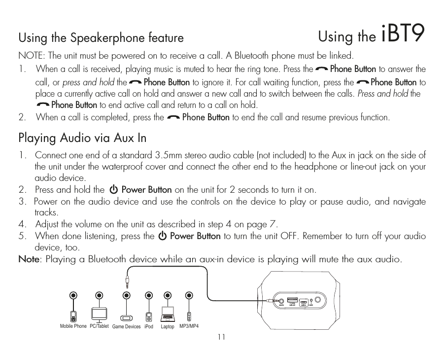 Using the Speakerphone featureNOTE: The unit must be powered on to receive a call. A Bluetooth phone must be linked.1.  When a call is received, playing music is muted to hear the ring tone. Press the      Phone Button to answer the call, or press and hold the      Phone Button to ignore it. For call waiting function, press the      Phone Button to place a currently active call on hold and answer a new call and to switch between the calls. Press and hold the                Phone Button to end active call and return to a call on hold.2.  When a call is completed, press the       Phone Button to end the call and resume previous function.Playing Audio via Aux In1.  Connect one end of a standard 3.5mm stereo audio cable (not included) to the Aux in jack on the side of the unit under the waterproof cover and connect the other end to the headphone or line-out jack on your audio device.2.  Press and hold the      Power Button on the unit for 2 seconds to turn it on.3.  Power on the audio device and use the controls on the device to play or pause audio, and navigate tracks.4.   Adjust the volume on the unit as described in step 4 on page 7.5.  When done listening, press the     Power Button to turn the unit OFF. Remember to turn off your audio device, too.Note: Playing a Bluetooth device while an aux-in device is playing will mute the aux audio.Mobile Phone Game Devices iPod LaptopPC/Tablet MP3/MP4usb out1.0 ampusb in resetaux-in11Using the iBT9