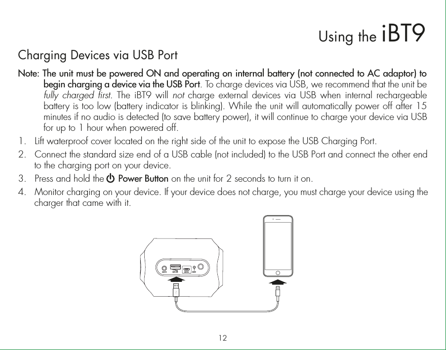 12Using the iBT9Charging Devices via USB PortNote: The unit must be powered ON and operating on internal battery (not connected to AC adaptor) to begin charging a device via the USB Port. To charge devices via USB, we recommend that the unit be fully charged first. The iBT9 will not charge external devices via USB when internal rechargeable battery is too low (battery indicator is blinking). While the unit will automatically power off after 15 minutes if no audio is detected (to save battery power), it will continue to charge your device via USB for up to 1 hour when powered off. 1.  Lift waterproof cover located on the right side of the unit to expose the USB Charging Port.2.  Connect the standard size end of a USB cable (not included) to the USB Port and connect the other end to the charging port on your device.3.  Press and hold the     Power Button on the unit for 2 seconds to turn it on.4.  Monitor charging on your device. If your device does not charge, you must charge your device using the charger that came with it.usb out1.0 ampusb in resetaux-in