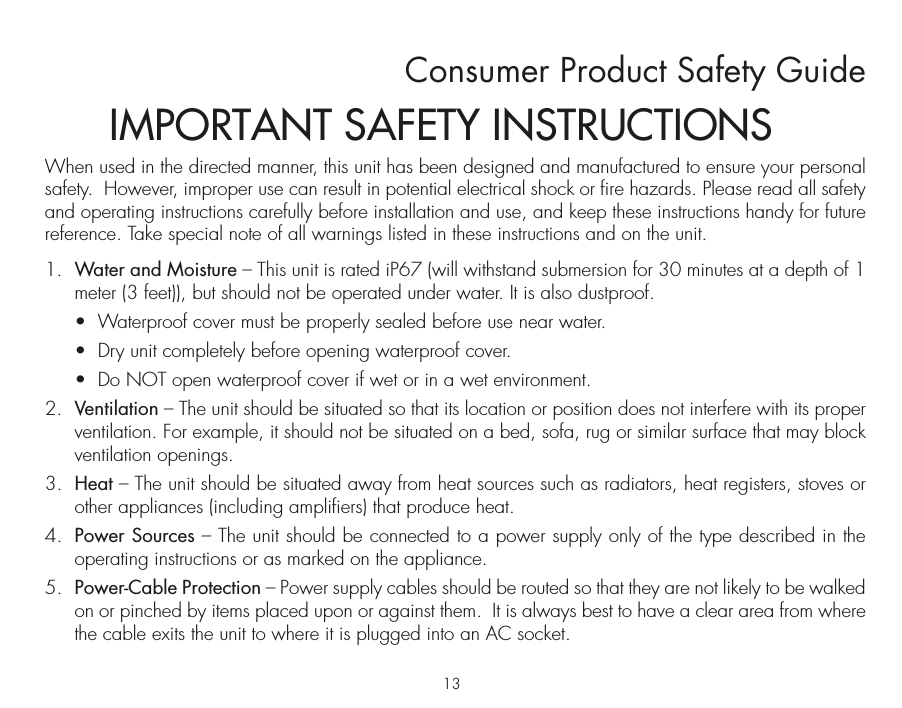 Consumer Product Safety GuideWhen used in the directed manner, this unit has been designed and manufactured to ensure your personal safety.  However, improper use can result in potential electrical shock or fire hazards. Please read all safety and operating instructions carefully before installation and use, and keep these instructions handy for future reference. Take special note of all warnings listed in these instructions and on the unit. 1.   Water and Moisture – This unit is rated iP67 (will withstand submersion for 30 minutes at a depth of 1 meter (3 feet)), but should not be operated under water. It is also dustproof.  •  Waterproof cover must be properly sealed before use near water.   •  Dry unit completely before opening waterproof cover.   •  Do NOT open waterproof cover if wet or in a wet environment.2.   Ventilation – The unit should be situated so that its location or position does not interfere with its proper ventilation. For example, it should not be situated on a bed, sofa, rug or similar surface that may block ventilation openings.  3.   Heat – The unit should be situated away from heat sources such as radiators, heat registers, stoves or other appliances (including amplifiers) that produce heat.4.   Power Sources – The unit should be connected to a power supply only of the type described in the operating instructions or as marked on the appliance.5.   Power-Cable Protection – Power supply cables should be routed so that they are not likely to be walked on or pinched by items placed upon or against them.  It is always best to have a clear area from where the cable exits the unit to where it is plugged into an AC socket.IMPORTANT SAFETY INSTRUCTIONS13