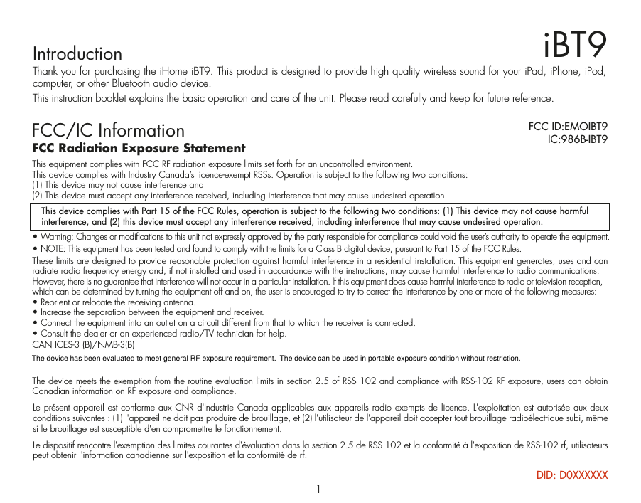 IntroductionThank you for purchasing the iHome iBT9. This product is designed to provide high quality wireless sound for your iPad, iPhone, iPod, computer, or other Bluetooth audio device.This instruction booklet explains the basic operation and care of the unit. Please read carefully and keep for future reference.iBT9FCC/IC InformationThis device complies with Part 15 of the FCC Rules, operation is subject to the following two conditions: (1) This device may not cause harmful interference, and (2) this device must accept any interference received, including interference that may cause undesired operation.FCC Radiation Exposure StatementThis equipment complies with FCC RF radiation exposure limits set forth for an uncontrolled environment. This device complies with Industry Canada’s licence-exempt RSSs. Operation is subject to the following two conditions: (1) This device may not cause interference and   (2) This device must accept any interference received, including interference that may cause undesired operation• Warning: Changes or modifications to this unit not expressly approved by the party responsible for compliance could void the user’s authority to operate the equipment.• NOTE: This equipment has been tested and found to comply with the limits for a Class B digital device, pursuant to Part 15 of the FCC Rules.These limits are designed to provide reasonable protection against harmful interference in a residential installation. This equipment generates, uses and can radiate radio frequency energy and, if not installed and used in accordance with the instructions, may cause harmful interference to radio communications.However, there is no guarantee that interference will not occur in a particular installation. If this equipment does cause harmful interference to radio or television reception, which can be determined by turning the equipment off and on, the user is encouraged to try to correct the interference by one or more of the following measures:• Reorient or relocate the receiving antenna.• Increase the separation between the equipment and receiver.• Connect the equipment into an outlet on a circuit different from that to which the receiver is connected.• Consult the dealer or an experienced radio/TV technician for help.CAN ICES-3 (B)/NMB-3(B)The device meets the exemption from the routine evaluation limits in section 2.5 of RSS 102 and compliance with RSS-102 RF exposure, users can obtain Canadian information on RF exposure and compliance.FCC ID:EMOIBT9   IC:986B-IBT9Le présent appareil est conforme aux CNR d&apos;Industrie Canada applicables aux appareils radio exempts de licence. L&apos;exploitation est autorisée aux deux conditions suivantes : (1) l&apos;appareil ne doit pas produire de brouillage, et (2) l&apos;utilisateur de l&apos;appareil doit accepter tout brouillage radioélectrique subi, même si le brouillage est susceptible d&apos;en compromettre le fonctionnement. Le dispositif rencontre l&apos;exemption des limites courantes d&apos;évaluation dans la section 2.5 de RSS 102 et la conformité à l&apos;exposition de RSS-102 rf, utilisateurs peut obtenir l&apos;information canadienne sur l&apos;exposition et la conformité de rf.1DID: D0XXXXXXThe device has been evaluated to meet general RF exposure requirement.  The device can be used in portable exposure condition without restriction. 