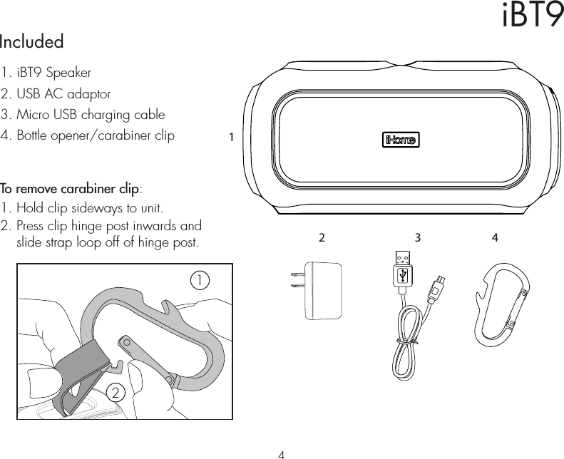 iBT9Included 1. iBT9 Speaker2. USB AC adaptor3. Micro USB charging cable4. Bottle opener/carabiner clipTo remove carabiner clip:1. Hold clip sideways to unit.2. Press clip hinge post inwards and    slide strap loop off of hinge post.1243 421