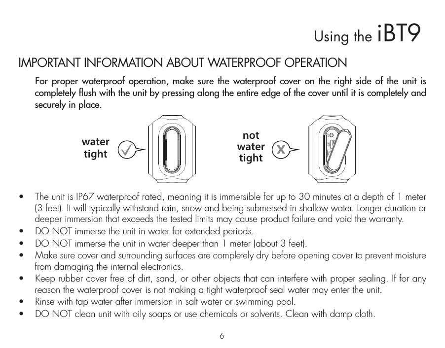 IMPORTANT INFORMATION ABOUT WATERPROOF OPERATION  For proper waterproof operation, make sure the waterproof cover on the right side of the unit is completely flush with the unit by pressing along the entire edge of the cover until it is completely and securely in place.    •  The unit is IP67 waterproof rated, meaning it is immersible for up to 30 minutes at a depth of 1 meter (3 feet). It will typically withstand rain, snow and being submersed in shallow water. Longer duration or deeper immersion that exceeds the tested limits may cause product failure and void the warranty.•  DO NOT immerse the unit in water for extended periods. •  DO NOT immerse the unit in water deeper than 1 meter (about 3 feet).•  Make sure cover and surrounding surfaces are completely dry before opening cover to prevent moisture from damaging the internal electronics.•  Keep rubber cover free of dirt, sand, or other objects that can interfere with proper sealing. If for any reason the waterproof cover is not making a tight waterproof seal water may enter the unit.•  Rinse with tap water after immersion in salt water or swimming pool.•  DO NOT clean unit with oily soaps or use chemicals or solvents. Clean with damp cloth.watertightnotwatertight6Using the iBT9