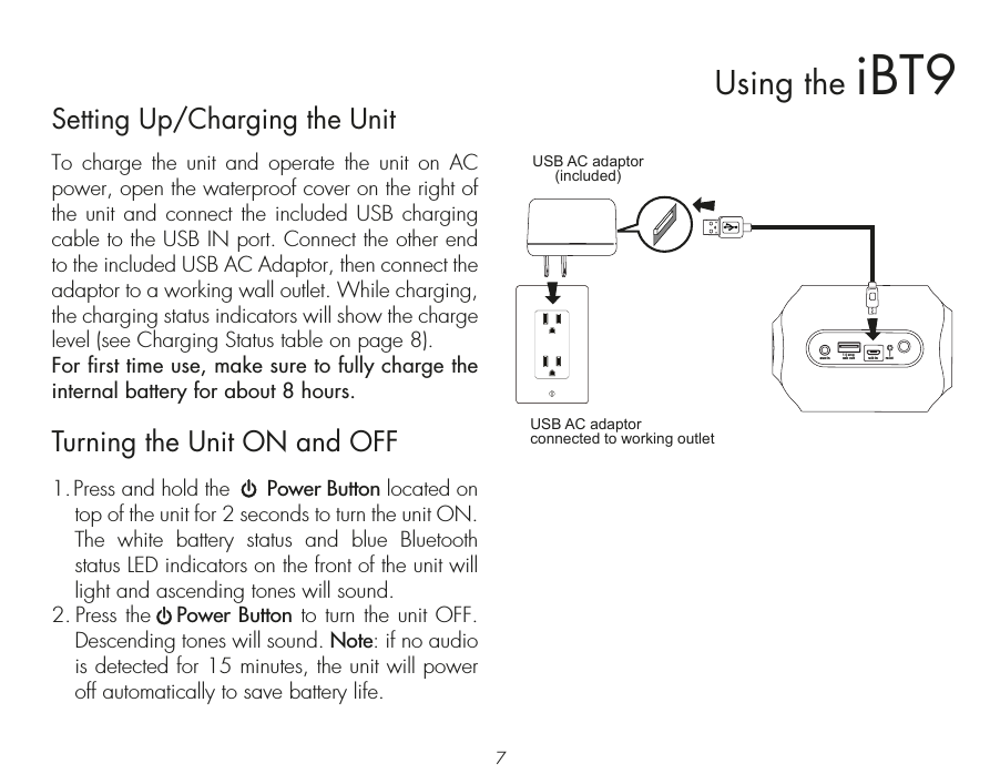 7Using the iBT9usb out1.0 ampusb in resetaux-inSetting Up/Charging the UnitTo charge the unit and operate the unit on AC power, open the waterproof cover on the right of the unit and connect the included USB charging cable to the USB IN port. Connect the other end to the included USB AC Adaptor, then connect the adaptor to a working wall outlet. While charging, the charging status indicators will show the charge level (see Charging Status table on page 8).For first time use, make sure to fully charge the internal battery for about 8 hours. Turning the Unit ON and OFF1. Press and hold the      Power Button located on top of the unit for 2 seconds to turn the unit ON. The white battery status and blue Bluetooth status LED indicators on the front of the unit will light and ascending tones will sound. 2. Press the   Power Button to turn the unit OFF. Descending tones will sound. Note: if no audio is detected for 15 minutes, the unit will power off automatically to save battery life.USB AC adaptor(included)USB AC adaptor connected to working outlet