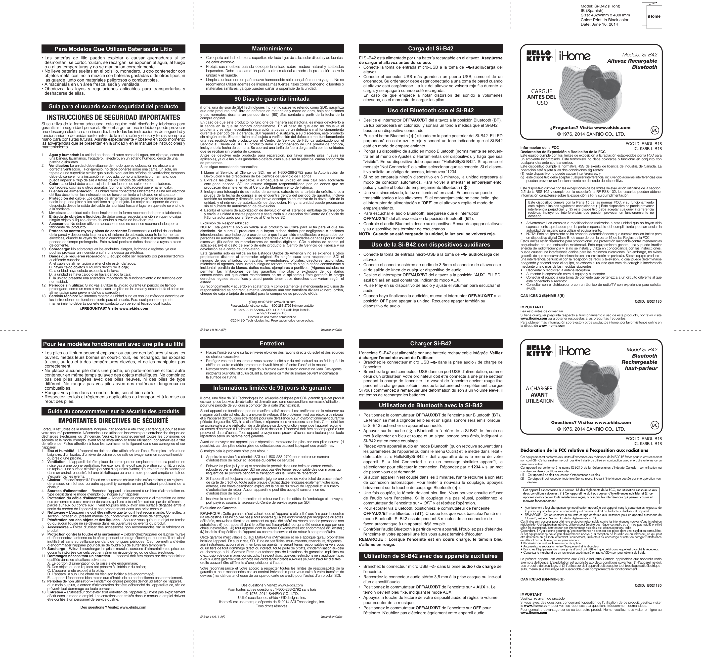 Model: Si-B42 (Front)IB (Spanish) Size: 432Wmm x 400HmmColor: Print  in Black colorDate: June 16, 2014iHomePara Modelos Que Utilizan Baterías de Litio• Las baterías de litio pueden explotar o causar quemaduras si se desmontan, se cortocircuitan, se recargan, se exponen al agua, al fuego o a altas temperaturas y no se manipulan correctamente.• No lleve baterías sueltas en el bolsillo, monedero, u otro contenedor con objetos metálicos; no la mezcle con baterías gastadas o de otros tipos, ni las guarde junto con materiales peligrosos o combustibles.• Almacénelas en un área fresca, seca y ventilada.• Obedezca las leyes y regulaciones aplicables para transportarlas y deshacerse de ellas.Guía para el usuario sobre seguridad del productoINSTRUCCIONES DE SEGURIDAD IMPORTANTESSi se utiliza de la forma adecuada, este equipo está diseñado y fabricado para garantizar tu seguridad personal. Sin embargo, un uso indebido puede provocar una descarga eléctrica o un incendio. Lee todas las instrucciones de seguridad y funcionamiento detenidamente antes de la instalación y el uso y tenlas siempre a mano para consultas futuras. Asimila especialmente y observa en todo momento las advertencias que se presentan en la unidad y en el manual de instrucciones y mantenimiento.1.  Agua y humedad: La unidad no debe utilizarse cerca del agua, por ejemplo, cerca de una bañera, lavamanos, fregadero,  lavadero, en un sótano húmedo, cerca de una piscina o similares.2.  Ventilación: La unidad debe situarse de modo que su colocación no afecte a la correcta Ventilación.   Por ejemplo, no debe ponerse sobre una cama, un sofá, un tapete o una superficie similar que pueda bloquear los orificios de ventilación; tampoco debe ubicarse en una instalación empotrada, como una librería o un armario, que pueda impedir el flujo de aire a través de los orificios de ventilación.  3.  Calor: La unidad debe estar alejada de las fuentes de calor, como radiadores, contadores, cocinas u otros aparatos (como amplificadores) que emanen calor.4.  Fuentes de alimentación: La unidad debe conectarse únicamente a una red eléctrica del tipo descrito en las instrucciones de funcionamiento o indicado en el aparato. 5.  Protección del cable: Los cables de alimentación deben extenderse de manera que nadie los pueda pisar ni los aprisione ningún objeto. Lo mejor es disponer de zona despejada desde la salida del cable de la unidad hasta el lugar en que este se enchufe a la corriente.6.  Limpieza: La unidad sólo debe limpiarse de la forma recomendada por el fabricante.7.  Entrada de objetos o líquidos: Se debe prestar especial atención en que no caiga ningún objeto ni líquido dentro del equipo a través de las aberturas.8.  Accesorios: No deben utilizarse accesorios que no sean los recomendados por el fabricante del producto.9.  Protección contra rayos y picos de corriente: Desconecta la unidad del enchufe de la pared y desconecta la antena o el sistema de cableado durante las tormentas eléctricas, cuando te vayas de casa o cuando no vayas a utilizar el aparato durante un periodo de tiempo prolongado.  Esto evitará posibles daños debidos a rayos o picos de corriente. 10.  Sobrecarga: No sobrecargues los enchufes, alargos, ladrones o regletas, ya que podrías provocar un incendio o sufrir una descarga eléctrica. 11.  Daños que requieren reparación: El equipo debe ser reparado por personal técnico cualificado cuando:  A. el cable de alimentación o el enchufe estén dañados;   B. hayan caído objetos o líquidos dentro de la caja;   C. la unidad haya estado expuesta a la lluvia;   D. la unidad se haya caído o se haya dañado la caja;   E. la unidad presente una alteración importante del funcionamiento o no funcione con normalidad.12.  Periodos sin utilizar: Si no vas a utilizar la unidad durante un periodo de tiempo prolongado, como un mes o más, saca las pilas de la unidad y desenchufa el cable de alimentación para prevenir daños o corrosión. 13.   Servicio técnico: No intentes reparar la unidad si no es con los métodos descritos en las instrucciones de funcionamiento para el usuario. Para cualquier otro tipo de mantenimiento deberás ponerte en contacto con personal técnico cualificado. ¿PREGUNTAS? Visite www.ekids.comMantenimiento•  Coloque la unidad sobre una superficie nivelada lejos de la luz solar directa y de fuentes de calor excesivo.•  Proteja sus muebles cuando coloque la unidad sobre madera natural y acabados laqueados. Debe colocarse un paño u otro material a modo de protección entre la unidad y el mueble.•  Limpie la unidad con un paño suave humedecido sólo con jabón neutro y agua. No se recomienda utilizar agentes de limpieza más fuertes, tales como benceno, diluentes o materiales similares, ya que pueden dañar la superficie de la unidad.90 Días de garantía limitadaiHome, una división de SDI Technologies Inc. (en lo sucesivo referido como SDI), garantiza que este producto está libre de defectos en materiales y mano de obra, bajo condiciones y uso normales, durante un periodo de un (90) días contado a partir de la fecha de la compra original.En caso de que este producto no funcione de manera satisfactoria, es mejor devolverlo a la tienda en la que se compró originalmente. En el caso de que esto no resuelva el problema y se siga necesitando reparación a causa de un defecto o mal funcionamiento durante el período de la garantía, SDI reparará o sustituirá, a su discreción, este producto sin ningún coste. Esta decisión está sujeta a verificación del defecto o mal funcionamiento una vez recibido este producto por el Centro de Servicio de Fábrica autorizado por el Servicio al Cliente de SDI. El producto debe ir acompañado de una prueba de compra, incluyendo la fecha de compra. Se cobrará una tarifa de fuera de garantía por las unidades que se reciban sin prueba de compra.Antes de devolver este producto para reparación, por favor inserte pilas nuevas (si aplicable), ya que las pilas gastadas o defectuosas suele ser la principal causa encontrada de problemas.Si se sigue necesitando reparación:1. Llame al Servicio al Cliente de SDI, en el 1-800-288-2792 para la Autorización de Devolución y las direcciones de los Centros de Servicio de Fábrica.2. Extraiga las pilas (si aplicable) y empaquete la unidad en una caja bien acolchada corrugada pesada. SDI no asume ninguna responsabilidad por los daños que se produzcan durante el envío al Centro de Mantenimiento de Fábrica.3. Incluya una fotocopia de su recibo de compra, extracto de la tarjeta de crédito, u otra prueba de la fecha de compra si se encuentra dentro del período de garantía. Incluya también su nombre y dirección, una breve descripción del motivo de la devolución de la unidad, y el número de autorización de devolución. Ninguna unidad puede procesarse sin el número de autorización de devolución.4. Escriba el número de autorización de devolución en el lateral del embalaje de transporte y envíe la unidad a costes pagados y asegurada a la dirección del Centro de Servicio de Fábrica autorizado por el Servicio al Cliente de SDI.Exclusión de ResponsabilidadNOTA: Esta garantía sólo es válida si el producto se utiliza para el fin para el que fue diseñado. No cubre (i) productos que hayan sufrido daños por negligencia o acciones intencionadas, uso indebido o accidente, o que hayan sido modificados o reparados por personas no autorizadas; (ii) carcasas agrietadas o rotas, o unidades dañadas por un calor excesivo; (iii) daños en reproductores de medios digitales, CDs o cintas de casete (si aplicable); (iv) el gasto de envío de este producto al Centro de Servicio de Fábrica y su devolución es a cargo del propietario.Esta garantía sólo es válida en los Estados Unidos de América y no se extiende a otros propietarios distintos al comprador original. En ningún caso será responsable SDI ni ninguno de sus afiliados, contratistas, re-vendedores, oficiales, directores, accionistas, miembros ni agentes, ante usted ni ninguna tercera parte de ningún daños consecuente o incidental, pérdida de bienes, daños reales, ejemplares o punitivos. (Algunos estados no permiten las limitaciones de las garantías implícitas o exclusión de los daños consecuentes, así que estas restricciones no se le aplicarán.) Esta garantía le otorga derechos legales específicos y usted puede tener otros derechos que varían según el estado.Su reconocimiento y acuerdo en acatar total y completamente la mencionada exclusión de responsabilidad es contractualmente vinculante una vez transfiera divisas (dinero, orden, cheque de caja o tarjeta de crédito) para la compra de su producto eKids.¿Preguntas? Visite www.ekids.comPara cualquier otra consulta: 1-800-288-2792 Número gratuito© 1976, 2014 SANRIO CO., LTD.  Utilizada bajo licencia.eKids/KIDdesigns, Inc. iHome® es una marca comercial de©2014 SDI Technologies, Inc. Reservados todos los derechos.Si-B42-14616-A (SP)  Impreso en ChinaFCC ID: EMOLIB18IC: 986B-LIB18Información de la FCCDeclaración de Exposición a Radiación de la FCCEste equipo cumple con los límites de exposición a la radiación establecidos por la FCC para un ambiente incontrolado. Este transmisor no debe colocarse o funcionar en conjunto con cualquier otra antena o transmisor.Este dispositivo cumple la normativa RSS de exento de licencia de Industria de Canadá. La operación está sujeta a las dos condiciones siguientes:(1)  este dispositivo no puede causar interferencias, y(2)  este dispositivo debe aceptar cualquier interferencia, incluyendo aquellas interferencias que puedan provocar un funcionamiento no deseado del dispositivo.Este dispositivo cumple con las excepciones de los límites de evaluación rutinarios de la sección 2.5 de la RSS 102 y cumple con la exposición a RF RSS-102, los usuarios pueden obtener información canadiense sobre la exposición a RF y su cumplimentación.Este dispositivo cumple con la Parte 15 de las normas FCC, y su funcionamiento está sujeto a las dos siguientes condiciones: (1) Este dispositivo no puede provocar interferencia perjudicial, y (2) este dispositivo debe aceptar cualquier interferencia recibida, incluyendo interferencias que pueden provocar un funcionamiento no deseado.•  Advertencia: Los cambios o modificaciones realizados a esta unidad que no hayan sido expresamente aprobados por la parte responsable del cumplimiento podrían anular la autoridad del usuario para utilizar el equipamiento.•  NOTA: Este equipamiento se ha probado, determinándose que cumple con los límites para un dispositivo digital Clase B, de acuerdo con la parte 15 de las Reglas de la FCC.Estos límites están diseñados para proporcionar una protección razonable contra interferencias perjudiciales en una instalación residencial. Este equipamiento genera, usa y puede irradiar energía de radiofrecuencia y, si no se instala y utiliza en concordancia con las instrucciones, puede causar una interferencia dañina para las radiocomunicaciones. Sin embargo, no existe garantía de que no ocurran interferencias en una instalación en particular. Si este equipo produce una interferencia perjudicial con la recepción de radio o televisión, lo cual puede determinarse apagando y encendiendo el equipo, se exhorta al usuario que trate de corregir la interferencia mediante una o más de las medidas siguientes:•  Reorientar o recolocar la antena receptora.•  Aumentar la separación entre el equipo y el receptor.•  Conectar el equipo a una toma de corriente que pertenezca a un circuito diferente al que está conectado el receptor.•  Consultar con el distribuidor o con un técnico de radio/TV con experiencia para solicitar ayuda.CAN ICES-3 (B)/NMB-3(B)QDID:  B021180IMPORTANTELea esto antes de comenzarSi tiene cualquier pregunta respecto al funcionamiento o uso de este producto, por favor visite www.ihome.com para obtener respuestas a las preguntas frecuentes.Para obtener más información sobre esto y otros productos iHome, por favor visítenos online en la dirección www.ihome.comCarga del Si-B42El Si-B42 está alimentado por una batería recargable en el altavoz. Asegúrese de cargar el altavoz antes de su uso. •  Conecte la toma de entrada micro-USB a la toma de     audio/carga del altavoz.•  Conecte el conector USB más grande a un puerto USB, como el de un ordenador. Su ordenador debe estar conectado a una toma de pared cuando el altavoz está cargándose. La luz del altavoz se volverá roja fija durante la carga, y se apagará cuando esté recargada.  En caso de que empiece a notar distorsión del sonido a volúmenes elevados, es el momento de cargar las pilas.Uso del Bluetooth con el Si-B42•  Deslice el interruptor OFF/AUX/BT del altavoz a la posición Bluetooth (BT). La luz parpadeará en color azul y sonará un tono a medida que el Si-B42 busque un dispositivo conectado.•  Pulse el botón Bluetooth (     ) situado en la parte posterior del Si-B42. El LED parpadeará en color azul y rojo y sonará un tono indicando que el Si-B42 está en modo de emparejamiento.•  Ponga su dispositivo de audio en modo Bluetooth (normalmente se encuen-tra en el menú de Ajustes o Herramientas del dispositivo), y haga que sea “visible”. En su dispositivo debe aparecer “HelloKittySi-B42”. Si aparece el mensaje “Not Connected” o similar, seleccionar que se conecte. Si el dispos-itivo solicita un código de acceso, introduzca ‘1234’.•  Si no se empareja ningún dispositivo en 3 minutos, la unidad regresará al modo de conexión automática. Para volver a intentar el emparejamiento, pulse y suelte el botón de emparejamiento Bluetooth (     ).•  Una vez sincronizado, la luz se iluminará en azul.  Entonces se puede transmitir sonido a los altavoces. Si el emparejamiento no tiene éxito, gire el interruptor de alimentación a “OFF” en el altavoz y repita el modo de emparejamiento.•  Para escuchar el audio Bluetooth, asegúrese que el interruptor  OFF/AUX/BT del altavoz está en la posición Bluetooth (BT). •  Controle el audio Bluetooth desde su dispositivo. Recuerde apagar el altavoz y su dispositivo tras terminar de escucharlos.NOTA: Cuando se está cargando la unidad, la luz azul se volverá roja.Uso de la Si-B42 con dispositivos auxiliares•  Conecte la toma de entrada micro-USB a la toma de        audio/carga del altavoz.•  Conecte el conector estéreo de audio de 3,5mm al conector de altavoces o al de salida de línea de cualquier dispositivo de audio.•  Deslice el interruptor OFF/AUX/BT del altavoz a la posición “AUX”. El LED azul brillará en azul constante, indicando modo AUX.•  Pulse Play en su dispositivo de audio y ajuste el volumen para escuchar el audio.•  Cuando haya finalizado la audición, mueva el interruptor OFF/AUX/BT a la posición OFF para apagar la unidad. Recuerde apagar también su dispositivo de audio.Pour les modèles fonctionnant avec une pile au lithi• Les piles au lithium peuvent exploser ou causer des brûlures si vous les ouvrez, mettez leurs bornes en court-circuit, les rechargez, les exposez à l&apos;eau, au feu et à des températures élevées, et ne les manipulez pas correctement.• Ne placez aucune pile dans une poche, un porte-monnaie et tout autre conteneur en même temps qu&apos;avec des objets métalliques. Ne combinez pas des piles usagées avec des piles neuves, ni des piles de type différent. Ne rangez pas vos piles avec des matériaux dangereux ou combustibles.• Rangez vos piles dans un endroit frais, sec et bien aéré.• Respectez les lois et règlements applicables au transport et à la mise au rebut des piles.Guide du consommateur sur la sécurité des produitsIMPORTANTES DIRECTIVES DE SÉCURITÉLorsqu&apos;il est utilisé de la manière indiquée, cet appareil a été conçu et fabriqué pour assurer votre sécurité personnelle. Néanmoins, une utilisation incorrecte peut entraîner des risques de décharges électriques ou d&apos;incendie. Veuillez lire soigneusement toutes les consignes de sécurité et le mode d&apos;emploi avant toute installation et toute utilisation; conservez-les à titre de référence. Faites attention à tous les avertissements figurant dans ces consignes et sur l&apos;appareil.1.   Eau et humidité – L&apos;appareil ne doit pas être utilisé près de l&apos;eau. Exemples : près d&apos;une baignoire, d&apos;un lavabo, d&apos;un évier de cuisine ou de salle de lavage, dans un sous-sol humide ou près d&apos;une piscine.2.   Ventilation – L&apos;appareil doit être placé de sorte que son emplacement ou sa position ne nuise pas à une bonne ventilation. Par exemple, il ne doit pas être situé sur un lit, un sofa, un tapis ou une surface similaire pouvant bloquer les évents; d&apos;autre part, ne le placez pas dans un endroit encastré, tel une bibliothèque ou une armoire pouvant empêcher l&apos;air de s&apos;écouler par les évents.3.   Chaleur – Placez l&apos;appareil à l&apos;écart de sources de chaleur telles qu&apos;un radiateur, un registre de chaleur, un réchaud ou autre appareil (y compris un amplificateur) produisant de la chaleur.4.   Sources d&apos;alimentation – Branchez l&apos;appareil uniquement à un bloc d&apos;alimentation du type décrit dans le mode d&apos;emploi ou indiqué sur l&apos;appareil.5.   Protection du câble d&apos;alimentation – Acheminez les cordons d&apos;alimentation de sorte que personne ne puisse marcher dessus ou qu&apos;ils ne puissent être coincés par des éléments placés sur eux ou contre eux. Il vaut toujours mieux avoir une surface dégagée entre la sortie du cordon de l&apos;appareil et son branchement dans une prise secteur.6.   Nettoyage – L&apos;appareil ne doit être nettoyé que tel qu&apos;il l&apos;est recommandé. Consultez la section Entretien du présent manuel pour obtenir les instructions de nettoyage.7.   Pénétration par des objets et des liquides – Assurez-vous qu&apos;aucun objet ne tombe ou qu&apos;aucun liquide ne se déverse dans les ouvertures ou évents du produit.8.   Accessoires – Évitez d&apos;utiliser des accessoires non recommandés par le fabricant du produit.9.   Protection contre la foudre et la surtension – Débranchez l&apos;appareil de la prise murale et déconnectez l&apos;antenne ou le câble pendant un orage électrique, ou lorsqu&apos;il est laissé inutilisé et sans surveillance pendant de longues périodes. Ceci permettra d&apos;éviter d&apos;endommager l&apos;appareil pour cause de foudre ou de surtension temporaire.10. Surcharge – Évitez de surcharger les prises murales, cordons d&apos;alimentation ou prises de courants intégrées car cela peut entraîner un risque de feu ou de choc électrique.11. Dommages nécessitant un entretien – L&apos;appareil doit être réparé par des techniciens qualifiés dans les situations suivantes:  A. Le cordon d&apos;alimentation ou la prise a été endommagé;  B. Des objets ou des liquides ont pénétré à l&apos;intérieur du boîtier;  C. L&apos;appareil a été exposé à la pluie;  D. L&apos;appareil a subi une chute ou bien son boîtier a été endommagé;  E. L&apos;appareil fonctionne bien moins que d&apos;habitude ou ne fonctionne pas normalement.12. Périodes de non utilisation – Pendant de longues périodes de non utilisation de l&apos;appareil, d&apos;un mois ou plus, le cordon d&apos;alimentation doit être débranché de l&apos;appareil et ce, afin de prévenir tout dommage ou toute corrosion.13. Entretien – L&apos;utilisateur doit éviter tout entretien de l&apos;appareil qui n&apos;est pas explicitement décrit dans le mode d&apos;emploi. Les entretiens non traités dans le manuel d&apos;emploi doivent être confiés à un personnel de service qualifié.Des questions ? Visitez www.ekids.comEntretien•  Placez l’unité sur une surface nivelée éloignée des rayons directs du soleil et des sources de chaleur excessive.•  Protégez vos meubles lorsque vous placez l’unité sur du bois naturel ou un fini laqué. Un chiffon ou autre matériel protecteur devrait être placé entre l’unité et le meuble.•  Nettoyez votre unité avec un linge doux humide avec du savon doux et de l’eau. Des agents nettoyants plus forts, tel qu’un diluant au benzène ou matériau similaire peuvent endommager la surface de l’unité.Informations limitée de 90 jours de garantieiHome, une filiale de SDI Technologies Inc. (ci-après désignée par SDI), garantit que cet produit est exempt de tout vice de fabrication et de matériaux, dans des conditions normales d&apos;utilisation, pour une période de 90 jours à compter de la date d&apos;achat initial.Si cet appareil ne fonctionne pas de manière satisfaisante, il est préférable de le retourner au magasin où il a été acheté, dans une première étape. Si le problème n&apos;est pas résolu à ce niveau et si l&apos;appareil doit toujours être réparé pour une défaillance ou un dysfonctionnement durant la période de garantie, SDI, à sa discrétion, le réparera ou le remplacera sans frais. Cette décision sera prise suite à une vérification de la défaillance ou du dysfonctionnement de l&apos;appareil retourné au centre d&apos;entretien à l&apos;adresse indiquée ci-dessous. L&apos;appareil doit être accompagné d&apos;une preuve et date d&apos;achat. Tout appareil envoyé sans preuve d&apos;achat sera facturé pour toute réparation selon un barème hors garantie.Avant de renvoyer cet appareil pour réparation, remplacez les piles par des piles neuves (si possible), car des piles déchargées ou défectueuses causent la plupart des problèmes.Si malgré cela le problème n&apos;est pas résolu :1.  Appelez le service à la clientèle SDI au 1-800-288-2792 pour obtenir un numéro d&apos;autorisation de retour et l&apos;adresse du centre de services. 2.  Enlevez les piles (s&apos;il y en a) et emballez le produit dans une boîte en carton ondulé robuste et bien matelassée. SDI ne peut pas être tenue responsable des dommages qui risquent de se produire pendant le transport vers le Centre de réparation.3.  Si l&apos;appareil est toujours sous garantie, joignez une copie de votre ticket de caisse, relevé de carte de crédit ou toute autre preuve d&apos;achat datée. Indiquez également votre nom, adresse, une brève description expliquant la cause du renvoi de l&apos;appareil et le numéro d&apos;autorisation de retour. Aucun appareil ne peut être accepté sans un numéro d&apos;autorisation de retour.4.  Inscrivez le numéro d&apos;autorisation de retour sur l&apos;un des côtés de l&apos;emballage et l&apos;envoyer, port payé et assuré, à l&apos;adresse du Centre de service agréé par SDI.Exclusion de GarantieREMARQUE : Cette garantie n&apos;est valable que si l&apos;appareil a été utilisé aux fins pour lesquelles il a été destiné. Elle ne couvre pas (i) tout appareil qui a été endommagé par négligence ou actes délibérés, mauvaise utilisation ou accident ou qui a été altéré ou réparé par des personnes non autorisées ; (ii) tout appareil dont le boîtier est fissuré/brisé ou qui a été endommagé par une chaleur excessive ; (iii) tout appareil dont le lecteur CD/cassettes est endommagé (s&apos;il existe) ; (iv) les frais d&apos;expédition de l&apos;appareil au centre de service et de retour à son propriétaire.Cette garantie n&apos;est valable qu&apos;aux Etats-Unis d&apos;Amérique et ne s&apos;applique qu&apos;au propriétaire initial de l&apos;appareil. En aucun cas, SDI, l&apos;une de ses filiales, sous-traitants, revendeurs, dirigeants, administrateurs, actionnaires, membres ou agents ne seront tenus responsables envers vous ou un tiers de tout dommage direct ou indirect, toute perte de profits, d&apos;indemnisation au-delà du dommage subi. (Certains Etats n&apos;autorisent pas de limitations de garanties implicites ou d&apos;exclusion de dommages consécutifs, il se peut donc que ces restrictions ne s&apos;appliquent pas à vous.) Cette garantie vous accorde des droits légaux précis auxquels peuvent s&apos;ajouter d&apos;autres droits pouvant être différents d&apos;une juridiction à l&apos;autre.Votre reconnaissance et votre accord à respecter toutes les limites de responsabilité de la garantie ci-haut mentionnées est un contrat irrévocable pour vous suite à votre transfert de devises (mandat-carte, chèque de banque ou carte de crédit) pour l&apos;achat d&apos;un produit SDI.Des questions ? Visitez www.ekids.comPour toutes autres questions : 1-800-288-2792 sans frais© 1976, 2014 SANRIO CO., LTD.Utilisé sous licence. eKids / KIDdesigns, Inc.iHome® est une marque déposée de © 2014 SDI Technologies, Inc. Tous droits réservés.Si-B42-140616-A(F)  Imprimé en ChineFCC ID: EMOLIB18IC: 986B-LIB18Déclaration de la FCC relative à l&apos;exposition aux radiationsCet équipement est conforme aux limites d&apos;exposition aux radiations de la FCC RF fixées pour un environnement non contrôlé. Ce transmetteur ne doit pas être installé ou utilisé en conjonction avec une autre antenne ou un autre transmetteur.Cet appareil est conforme à la norme RSS-210 de la règlementation d&apos;Industrie Canada ; son utilisation est soumise aux deux conditions suivantes :(1)  Cet appareil ne doit pas causer d&apos;interférences nuisibles(2)  Ce dispositif doit accepter toute interférence reçue, incluant l&apos;interférence causée par une opération non désirée.Cet appareil est conforme à la section 15 des règlements de la FCC, son utilisation est soumise aux deux conditions suivantes : (1) Cet appareil ne doit pas causer d&apos;interférences nuisibles et (2) cet appareil doit accepter toute interférence reçue, y compris les interférences qui peuvent causer un mauvais fonctionnement.•  Avertissement : Tout changement ou modification apporté à cet appareil sans le consentement expresse de la partie responsable pour la conformité peut annuler le droit de l&apos;utilisateur d&apos;utiliser cet appareil.•  REMARQUE : Cet équipement a été testé et jugé conforme aux limitations pour un appareil numérique de Classe B, selon la Section 15 de la règlementation FCC.Ces limites sont conçues pour offrir une protection raisonnable contre les interférences nocives d&apos;une installation résidentielle. Cet équipement génère, utilise et peut émettre des fréquences radio et, s&apos;il n&apos;est pas installé et utilisé selon les instructions, peut causer des interférences nuisibles aux communications radio.Cependant, il n&apos;y a aucune garantie qu&apos;une interférence ne prendra pas place dans une installation particulière. Si cet équipement ne cause pas d&apos;interférence nocive à la réception de la radio ou du téléviseur, ce qui peut être déterminé en allumant et fermant l&apos;équipement, l&apos;utilisateur est encouragé à tenter de corriger l&apos;interférence en utilisant l&apos;un ou l&apos;autre des moyens suivants :• Réorientez ou resituez l&apos;antenne de réception.• Augmentez la séparation entre l&apos;équipement et le récepteur.• Branchez l&apos;équipement dans une prise d&apos;un circuit différent que celui dans lequel est branché le récepteur.• Consultez le marchand ou un technicien expérimenté en radio/téléviseur pour obtenir de l&apos;aide.Le présent appareil est conforme aux CNR d&apos;Industrie Canada applicables aux appareils radio exempts de licence. L&apos;exploitation est autorisée aux deux conditions suivantes : (1) l&apos;appareil ne doit pas produire de brouillage, et (2) l&apos;utilisateur de l&apos;appareil doit accepter tout brouillage radioélectrique subi, même si le brouillage est susceptible d&apos;en compromettre le fonctionnement. CAN ICES-3 (B)/NMB-3(B)QDID:  B021180IMPORTANTVeuillez lire avant de procéderSi vous avez des questions concernant l’opération ou l’utilisation de ce produit, veuillez visiter le www.ihome.com pour voir les réponses aux questions fréquemment demandées.Pour connaitre davantage sur ce ou tout autre produit iHome, veuillez nous visiter en ligne au www.ihome.comCARGUE ANTES DEL USOModelo: Si-B42Altavoz RecargableBluetooth¿Preguntas? Visita www.ekids.com© 1976, 2014 SANRIO CO., LTD.Questions? Visitez www.ekids.com© 1976, 2014 SANRIO CO., LTD.Model Si-B42BluetoothRechargeablehaut-parleurA CHARGER AVANT UTILISATIONCharger Si-B42L&apos;enceinte Si-B42 est alimentée par une batterie rechargeable intégrée. Veillez à charger l&apos;enceinte avant de l&apos;utiliser.•  Branchez le connecteur micro USB      dans la prise audio / de charge de l’enceinte.•  Branchez le grand connecteur USB dans un port USB d&apos;alimentation, comme celui d&apos;un ordinateur. Votre ordinateur doit être connecté à une prise secteur pendant la charge de l&apos;enceinte. Le voyant de l&apos;enceinte devient rouge fixe pendant la charge puis s&apos;éteint lorsque la batterie est complètement chargée.Si vous commencez à remarquer une déformation du son à un volume élevé, il est temps de recharger les batteries.Utilisation de Bluetooth avec la Si-B42•  Positionnez le commutateur OFF/AUX/BT de l&apos;enceinte sur Bluetooth (BT). Le témoin se met à clignoter en bleu et un signal sonore sera émis lorsque la Si-B42 rechercher un appareil connecté.•  Appuyez sur la touche (     ) Bluetooth à l&apos;arrière de la Si-B42, le témoin se met à clignoter en bleu et rouge et un signal sonore sera émis, indiquant la Si-B42 est en mode couplage.•  Placez votre appareil audio en mode Bluetooth (qu&apos;on retrouve souvent dans les paramètres de l&apos;appareil ou dans le menu Outils) et le mettre dans l&apos;état « détectable ». « HelloKittySi-B42 » doit apparaître dans le menu de votre appareil. Si « Not Connected » ou un message similaire apparaît, le sélectionner pour effectuer la connexion. Répondez par « 1234 » si un mot de passe vous est demandé.•  Si aucun appareil n&apos;est couplé dans les 3 minutes, l&apos;unité retourne à son état de connexion automatique. Pour tenter à nouveau le couplage, appuyez brièvement sur la touche de couplage Bluetooth (    ).•  Une fois couplée, le témoin devient bleu fixe. Vous pouvez ensuite diffuser de l&apos;audio vers l&apos;enceinte. Si le couplage n&apos;a pas réussi, positionnez le commutateur de l’enceinte sur « OFF » et répétez l&apos;opération.•  Pour écouter via Bluetooth, positionnez le commutateur de l’enceinte OFF/AUX/BT sur Bluetooth (BT). Chaque fois que vous basculez l&apos;unité en mode Bluetooth, Si-B42 essaie pendant 3 minutes de se connecter de façon automatique à un appareil déjà couplé.•  Contrôler l&apos;audio Bluetooth à partir de votre appareil. N&apos;oubliez pas d&apos;éteindre l&apos;enceinte et votre appareil une fois vous aurez terminé d&apos;écouter.REMARQUE : Lorsque l&apos;enceinte est en cours charge, le témoin bleu s&apos;allume en rouge.Utilisation de Si-B42 avec des appareils auxiliaires•  Branchez le connecteur micro USB        dans la prise audio / de charge de l’enceinte.•  Raccordez le connecteur audio stéréo 3,5 mm à la prise casque ou line-out d&apos;un dispositif audio.•  Positionnez le commutateur OFF/AUX/BT de l’enceinte sur « AUX ». Le témoin devient bleu fixe, indiquant le mode AUX.•  Appuyez la touche de lecture de votre dispositif audio et réglez le volume pour écouter de la musique.•  Positionnez le commutateur OFF/AUX/BT de l’enceinte sur OFF pour l&apos;éteindre. N&apos;oubliez pas d&apos;éteindre également votre appareil audio.