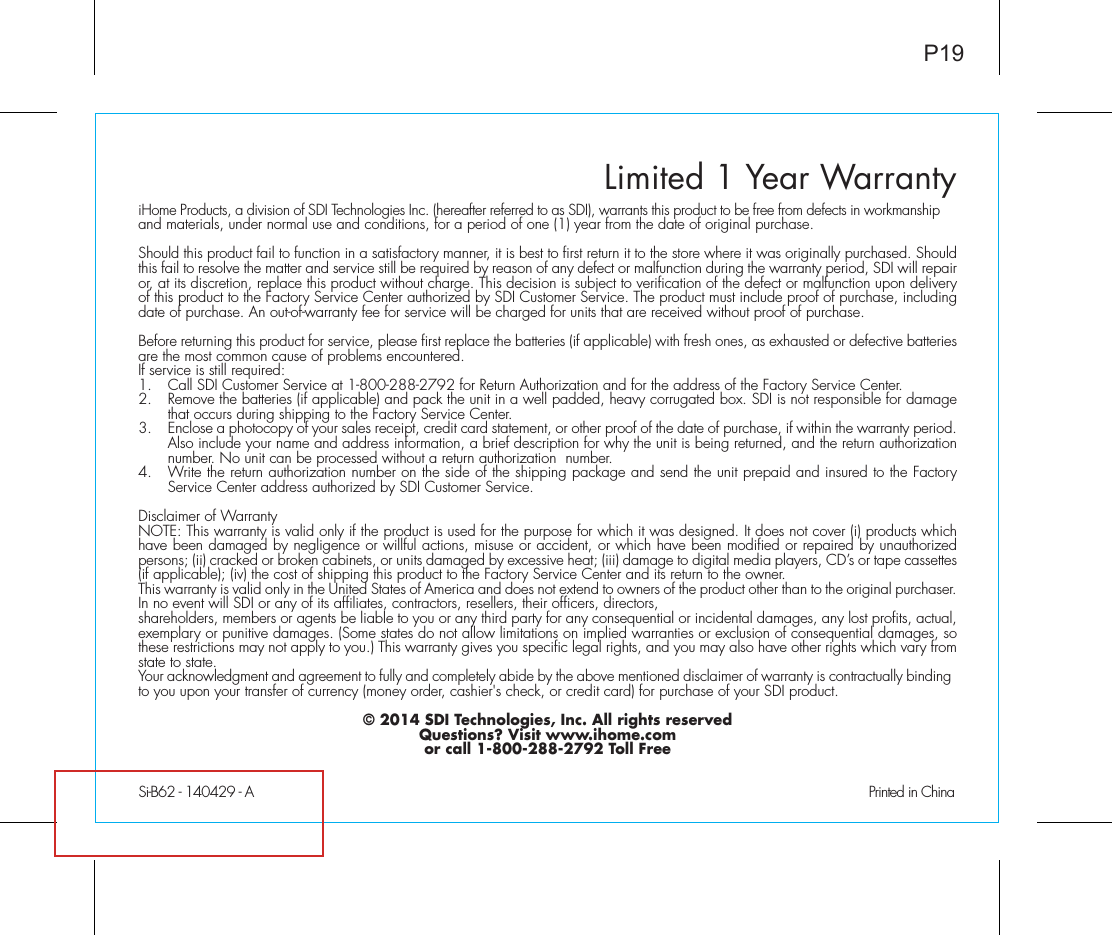 Limited 1 Year WarrantySi-B62 - 140429 - A                                              Printed in ChinaP19iHome Products, a division of SDI Technologies Inc. (hereafter referred to as SDI), warrants this product to be free from defects in workmanship and materials, under normal use and conditions, for a period of one (1) year from the date of original purchase.Should this product fail to function in a satisfactory manner, it is best to first return it to the store where it was originally purchased. Should this fail to resolve the matter and service still be required by reason of any defect or malfunction during the warranty period, SDI will repair or, at its discretion, replace this product without charge. This decision is subject to verification of the defect or malfunction upon delivery of this product to the Factory Service Center authorized by SDI Customer Service. The product must include proof of purchase, including date of purchase. An out-of-warranty fee for service will be charged for units that are received without proof of purchase.Before returning this product for service, please first replace the batteries (if applicable) with fresh ones, as exhausted or defective batteries are the most common cause of problems encountered.If service is still required:1.  Call SDI Customer Service at 1-800-288-2792 for Return Authorization and for the address of the Factory Service Center. 2.  Remove the batteries (if applicable) and pack the unit in a well padded, heavy corrugated box. SDI is not responsible for damage that occurs during shipping to the Factory Service Center.3.  Enclose a photocopy of your sales receipt, credit card statement, or other proof of the date of purchase, if within the warranty period. Also include your name and address information, a brief description for why the unit is being returned, and the return authorization number. No unit can be processed without a return authorization  number.4.  Write the return authorization number on the side of the shipping package and send the unit prepaid and insured to the Factory Service Center address authorized by SDI Customer Service.Disclaimer of WarrantyNOTE: This warranty is valid only if the product is used for the purpose for which it was designed. It does not cover (i) products which have been damaged by negligence or willful actions, misuse or accident, or which have been modified or repaired by unauthorized persons; (ii) cracked or broken cabinets, or units damaged by excessive heat; (iii) damage to digital media players, CD’s or tape cassettes (if applicable); (iv) the cost of shipping this product to the Factory Service Center and its return to the owner.This warranty is valid only in the United States of America and does not extend to owners of the product other than to the original purchaser. In no event will SDI or any of its affiliates, contractors, resellers, their officers, directors, shareholders, members or agents be liable to you or any third party for any consequential or incidental damages, any lost profits, actual, exemplary or punitive damages. (Some states do not allow limitations on implied warranties or exclusion of consequential damages, so these restrictions may not apply to you.) This warranty gives you specific legal rights, and you may also have other rights which vary from state to state.Your acknowledgment and agreement to fully and completely abide by the above mentioned disclaimer of warranty is contractually binding to you upon your transfer of currency (money order, cashier&apos;s check, or credit card) for purchase of your SDI product.© 2014 SDI Technologies, Inc. All rights reservedQuestions? Visit www.ihome.comor call 1-800-288-2792 Toll Free